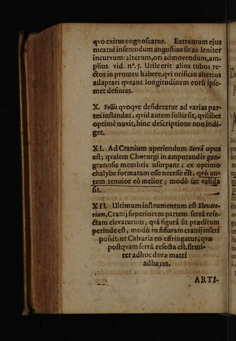                  evoexituscognofcatur. Extremum ejus meatui inferendumanguftiusfitac leniter | incurvum:alterum,oriadmovendum,am- | plius. vid. n?. f. Utileerit alios tubos re- &amp;osin promtu hàbere;qvi orificio alterius adaptati qveant longitudinem eorü ipíc- met definias. &amp;  X. Felis qvoqve defideratur ad varias pat- tesinflandas , qvid autem follis fit, qvilibet optimé novit; hinc defcriptione nonindi- get. | XL. AdCranium aperiendum Serrá opus eft; qvalem Cherurgi in amputandis gane grenofis membris ufurpant; ex optimo chalybe formatam effeneceffeeft, qvà aue — | tx :m tenuior có melior; modó-(at valida | w (t: | lu E    XII Ultimuminftrumentum eft Eleváto- | ili vium,Cranijfaperiorem partem ferrárefe- — &amp;am elevaturum; qvá figurá fit przditum perinde eft; modó infiffuramcranijinferi — | («i  pofsit,ut Calvariaeo'effringatursqvae |l poíftqvam ferrá refeca eft,firmis | i teradhuc dvrz matri i; | en adhzret. | FT ARTE 