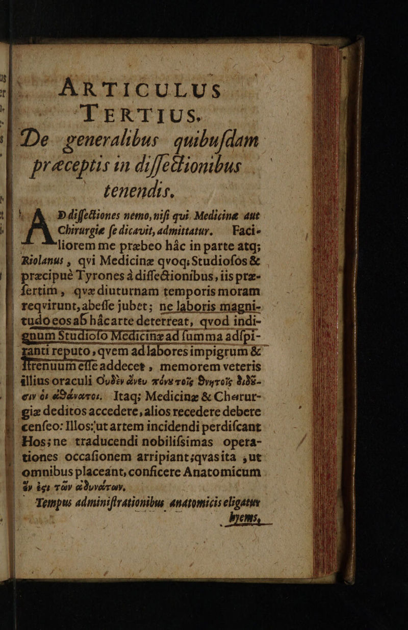        d ARTICULUS : TERTIUS. | De. generalibus: quibufdam | preceptis in diffecliombus — tenendi. 'A« diffetiones nemo, mifi qui. Medicine aut Chirurgie (e dicavit, admittatur. — Faci« liorem me przbeo hác in parte atq; Riolanus , qvi Medicinz qvoq; Studiofos &amp; . przcipué Tyrones à diffe&amp;ionibus, iis prz- Íertim , qve diuturnam temporis moram | teqvirunt, abeffe jubet; ne laboris magni- — —— - ec npo qn re E TES i e tudo eosab hácarte deterreat, qvod indi- gnum Studiolo Medicinzad fumma adfpi- gant reputo qvem adlaboresimpigrum &amp; giz deditos accedere, alios recedere debere | cenfeo: Illoszut artem incidendi perdifcant Hos;ne traducendi nobilifsimas opeta- WP tiones occafionem arripiant;qvasita ,ut omnibus placeant, conficere Anatomicum $) igi TÀV eCOyvoir a, Tempus adminifirationibus anatomicis elogaty d Cms 