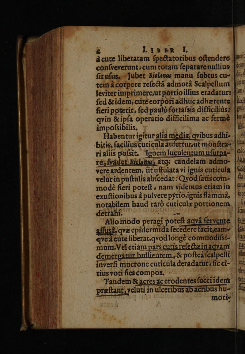 &amp; LissR L- àcute liberatam fpe&amp;atoribus oftendere coníveverunt; cum totam fepararenullius fitufus,.- Jubet Nielapus manu fubtus cu- fed &amp;idem;cutecorpoti adhucadharente qvin &amp;ipía operatio difficilima ac fermé impofsibilis. velütin puftulis abícedat * Qvod fatiscom- modé fieri poteft ; nam videmus etiam in exuftionibus à pulvere pyrio;ignis flammá, notabilem haud ráró cuticulz portionem dettahr. AL EE Alio triodo peragi poteft aqvà fervente 3ffusd; qvz epidermida fecedere facit,eam» qveà cute liberat;qvodlongé comtiodifsi- demergátur bnllienrem,, &amp; pofteafcalpellt tiusvott fies compos, - mori«                               