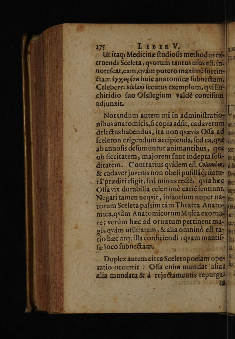 Utitaq: Mediciriz ftudiofis methodus ex«| truendi Sceleta; qvorum tantus ufus e(t rz notefcat,eam,qvàm potero maximéfTuccins. &amp;am iyxeerca huic anatomicz fubne&amp;aám; Celeberr: Riolagi fecutus exemplum, qvi En- chiridio fuo Ofsilegium ' valdé concifut | adjunxit, | 00; brun Notsndum autem uti in adminiftratios| nibus anatomicis;fi copia ad(it, cadaverum ii dele&amp;us habendus, ita non qvzvis Offa ad ui Íceleton erigendum accipienda, fed ea;qva idw abannofis defumuntur animantibus, qv «m ob ficcitatem, majorem funt indepta folis ii ditatem. | Contrarius qvidem eft Columbus (diii &amp; cadaver juvenis non obefi pufillád; ftatus |. rá'prxditi eligit; fed minusredié; qviahse iy Offa vix durabilia celerrimé carié fentiunt. Jio, Negari tamen neqvit , infantium nuper na» torum Sceleta pafsim tám Theatra Anatoy mica,qvàm AnatomicorumMufea exornasd re; verüm hzc ad ornatum pertinent ma- eisqvàm utilitatem, &amp;alia omninó eft ra- cio hzc atq; illa conficiendi ; qvam mantif- f» loco fubneGam, | lo 