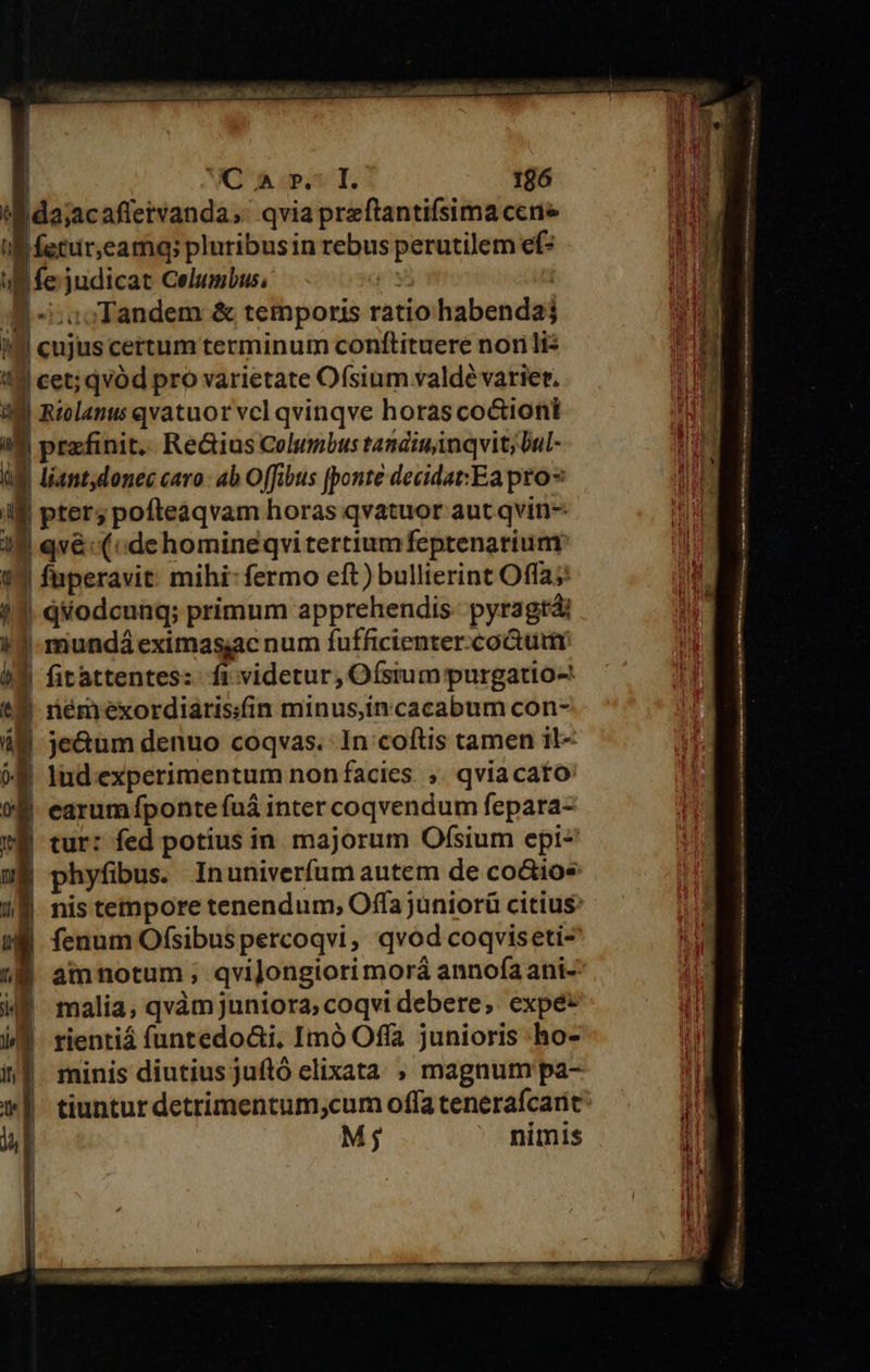| | | WO S dpt T. 196 tM da;acafletvanda,. qvia preftantifsima cene I ferur,eamq; pluribusin rebus perutilem ef* uB fe judicat Celumbus, qy | a -zoosTandem &amp; temporis ratiohabendaj il cujus certum terminum conftituere nori lis Ill cet; qvod pro varietate Ofsium valdé varier. aM Riolanu qvatuor vcl qvinqve horas co&amp;iont IM prafinit.. Re&amp;ius Columbus tandiu inqvit; bul- UE liant,donec caro: ab Offibus [ponte decidat:Ea pro ilf pter; pofteaqvam horas qvatuor aut qvin- 18 qv&amp;: («dehomineqvitertiumfeptenarium 13 fuperavit. mihi: fermo eft) bullierint Offa; 3 qéodcunq; primum apprehendis- pyragtá: | mundá eximasac num fufficienter.co&amp;ui | fitattentes: fi videtur, Ofstum purgatio-: | némexordiarissfin minus,in cacabum con- 2 je&amp;um denuo coqvas. 1n coftis tamen il- € ludexperimentum non facies ;. qviacato earum fponte fuá inter coqvendum fepara- tur: fed potius in. majorum Ofsium epi- phyfibus. Inuniverfum autem de co&amp;ios nis tempore tenendum, Offa jüniorü citius: 8 fenum Ofsibuspercoqvi, qvod coqviseti- | amnotum ; qvijongiori morá annofaani- malia, qvàm juniora, coqvi debere, expé* rientiá (untedo&amp;i, Imó Offa junioris -ho- minis diutius juftó elixata. , magnum pa- tiuntur detrimentum,cum offa tenerafcarit Mj nimis  Auk deu Nm MKCS ura zl — - : n —-— - e erret Rande : E  wena ier. ET [ D MENDA QC CN € n i - etn RR Nn LG orm QE RARE —AÓ—————— rM nne E  M —eÀ— n c z — - n w - x t ——— M ÁREA 