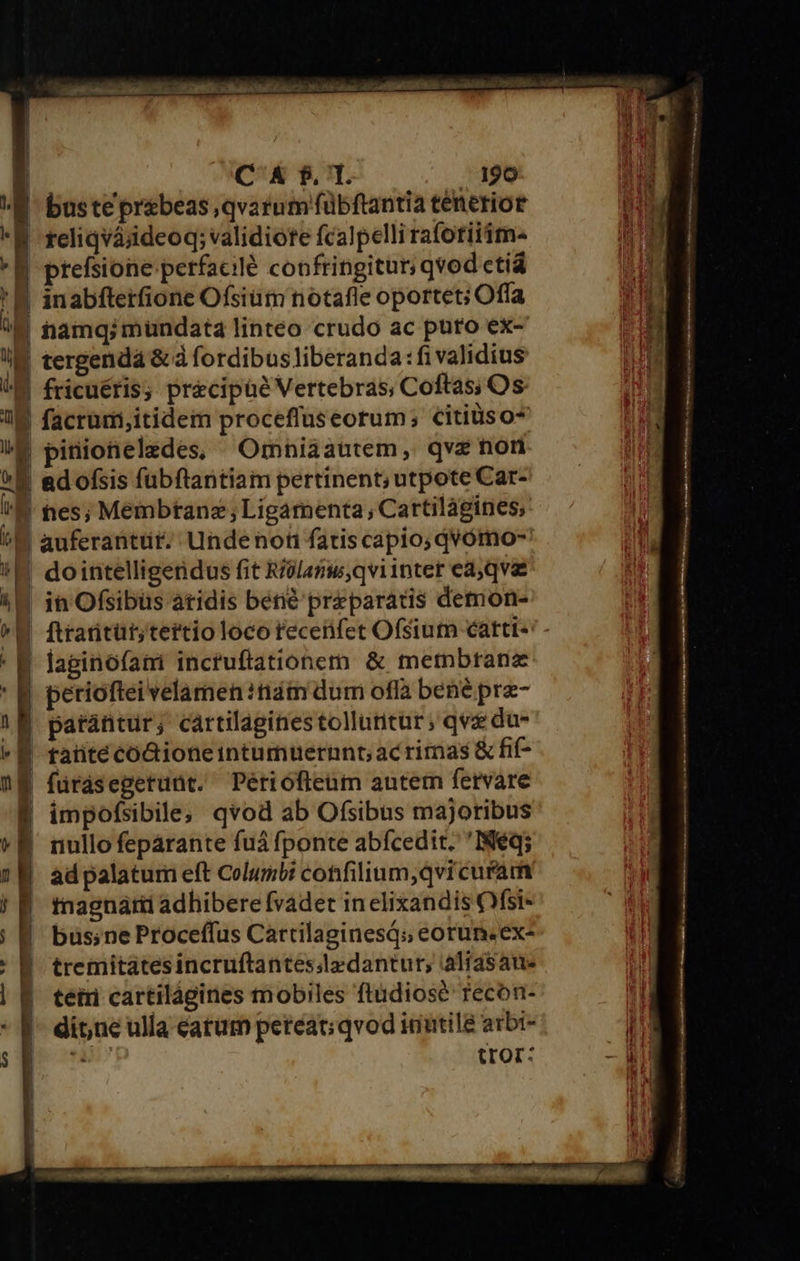                          Í C &amp; $. T. . 190 2 E buste pr&amp;beas,qvarum fübftantia tenerior d E reliqvájdeoq; validiorte fcalpelli rafotiiim- in aT E prefsione perfacilé confringitur; qvod ctiá unn '| | inabfterfione Ofsiütn notafle oportet; Offa M namq;mündat4 linteo crudo ac puto ex- I tergenda &amp;à fordibusliberanda:fi validius TL (M fricuéris; precipüe Vertebras, Coftas; Os T B facrümi,itidem proceffuseorum; citiüiso* n !E pinionelzdes, Omniaautem, qve non ui E adofsis füubftantiam pertinent; utpote Car- !&amp; tes; Membtanz;Ligamenta, Cartilágines; ^E auferantüt. Undenon fatiscapio; qQVómo- !K dointelligendus fit Riolanw,qviintet ea, qvae 18 in Ofsibüs àtidis bene preparatis demon- ^W ftrartüt;tertio loco recenfet Ofsium cattt- ' B laginofani inctuftationern &amp; mermbtanz ' B periofteivelamen :tiám dum ofla bene prae- |! E parantur; cartilaginestolluntur; qva du- lr j| taüite codioneintumuernnt;ac rimas &amp; fif- E furdsegetunt. Périófieüum autem fervare | impofsibile; qvod ab Ofsibus majoribus «B nullofepárante fuá fponte abícedit. 'INéq; i 1 ad palatum eft Coluribi confilium,qvi cufam j [ tnagnarii adhibere fvadet in elixandis Ofsi- | | 8 büs;neProceffus Cartilaginesq; eorun.ex- j tremitatesincruftantesslzdantur; aliasaue | B. tetri cartilágines mobiles ftüdiose recon- 5i - f- ditne ulla catum pereat; qvod inutile arbt- ' i» 7 tror: - ii U | | | J i |