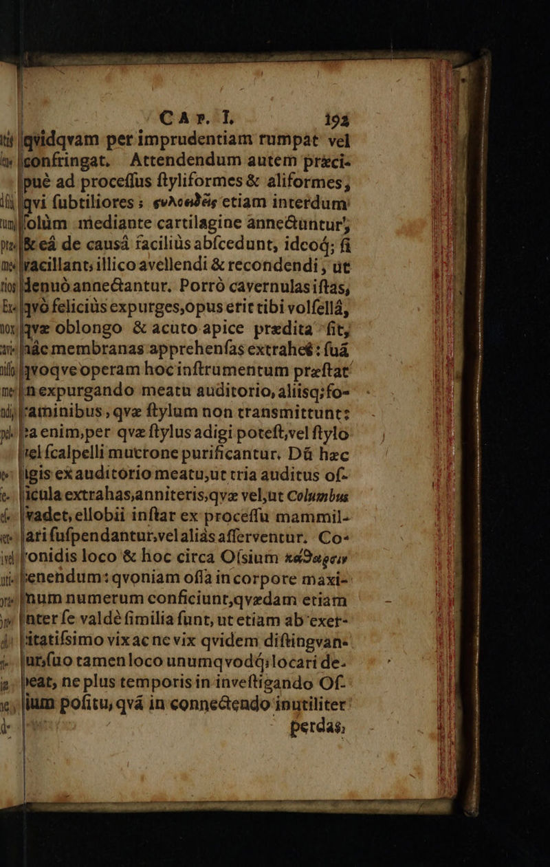  | CA ».:T 193 ti Igvidqvam per imprudentiam rumpat vel t» confringat. Attendendum autem prci- Ipué ad proceffus ftyliformes &amp; aliformes; lij lqvi fubtiliores s evAcedés etiam interdum: llolüm - mediante cartilagine anne&amp;üntur; [&amp;ceá de causá facilius abícedunt, idcod; fi lracillant illico avellendi &amp; recondendi , ut iiu |denuó anae&amp;antur. Porró cavernulasiftas, E |qvO felicius expurges,opus etit tibi volfellá, wave oblongo &amp; acuto apice predita ^fit, 1» |aác membranas apprehenfas extrahe : fuá  'Inexpurgando meatu auditorio, aliisq;fo- Wd; lraminibus , qve ftylum non transmittunt: y |a enim;per qva ftylus adigi poteft,vel ftylo Irel Ícalpelli muctone purificantur. Dá hzc e [igis exauditorio meatu;ut rria auditus of- x; ium pofitu, qvá in conne&amp;endo inutiliter le perdas;                 Pit etos ig pais s Ee ERR ra crpne e, M OE SS s Ma mieu miter tenue eH HUBHIPRqipI HL t Sii Ip Gt NT Urt Nani ta 