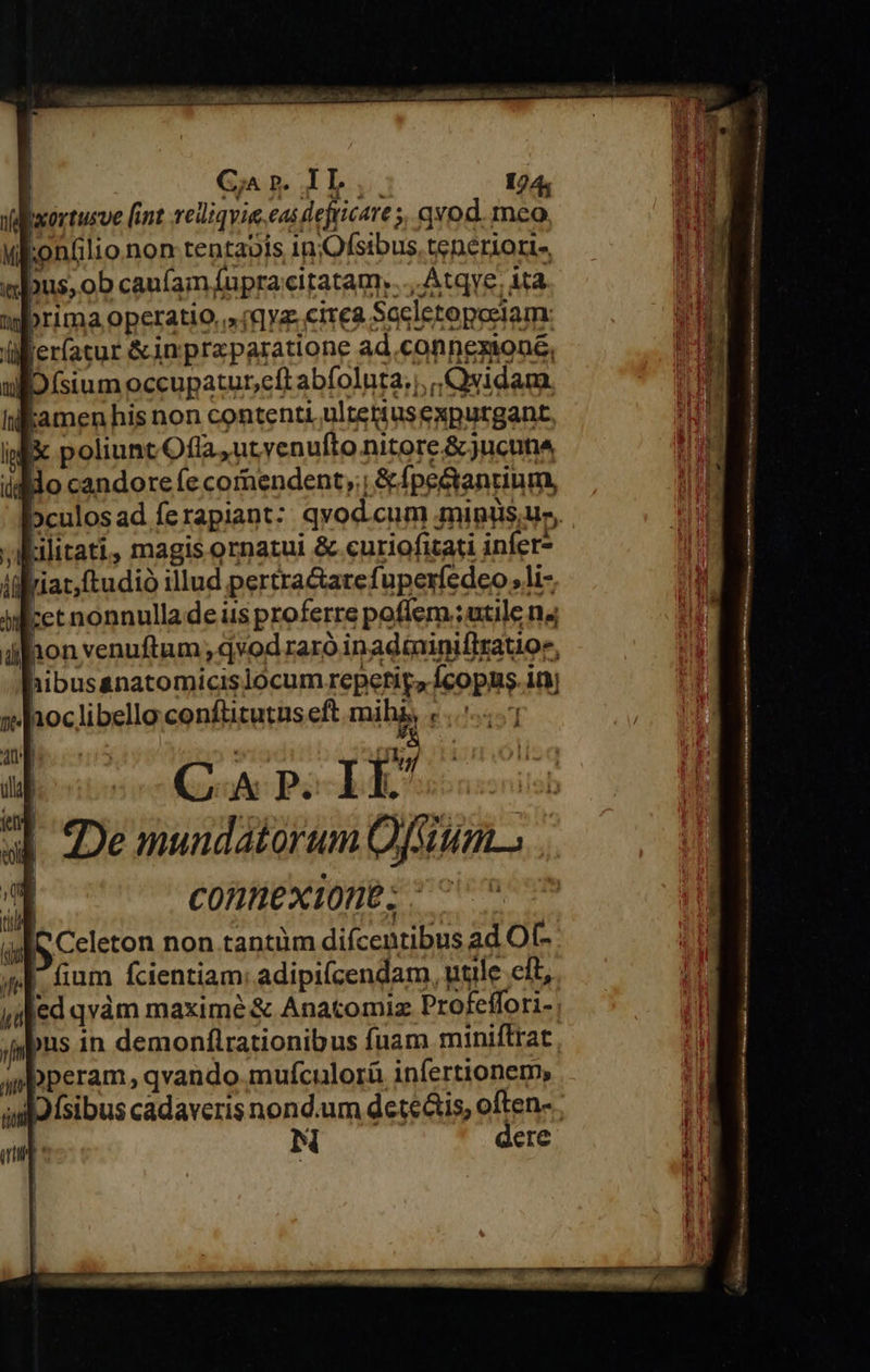 Gar IL, 124; Vabxortusve [int reliqvia.eas dejticare 5, qvod. meo. uEontlionon-tentaois inOfsibus, tenerioris, «bus, ob caufam fupracitatam:....Atqye. ita. wfbrima operatio.» /qya.cirea Socletopeciam: üler(atur &amp;inpraparatione ad connexione, BD (sium occupaturcftabfoluta., ,Qsidam Kamen his non contenti ultertusexputgant. iMf&amp; poliuntOfla ut venufto nitore &amp;jucuns idMdo candore (e comendent,;; &amp;fpe&amp;antium, »culosad ferapiant: qvod.cum mipus,us, Lilitati, magis ornatui &amp; curiofizati infer- jat,ftudió illud pertra&amp;arefuperíedeo, li- ret nonnulla de iis proferre poflem ;utile n4 hon venuftum , qvod raró inadminiflratioe, hibus&amp;natomicislocum repetir, Ícopus. in H pu (oo Pol deos De mundatorum Ofsum.. | CORHEXIODE; ^^ (C Celeton non tantüm difcentibus ad Of- 4. fium fcientiam adipi(cendam, utile eft, jafed qvàm maxime &amp; Anacomiz Profeffori- ; jnpts in demonflrationibus fuam miniftrat wpperam, qvando. mufculorü infertionem, alo fsibus cadaveris nond.um deteais, often- : iN dere 