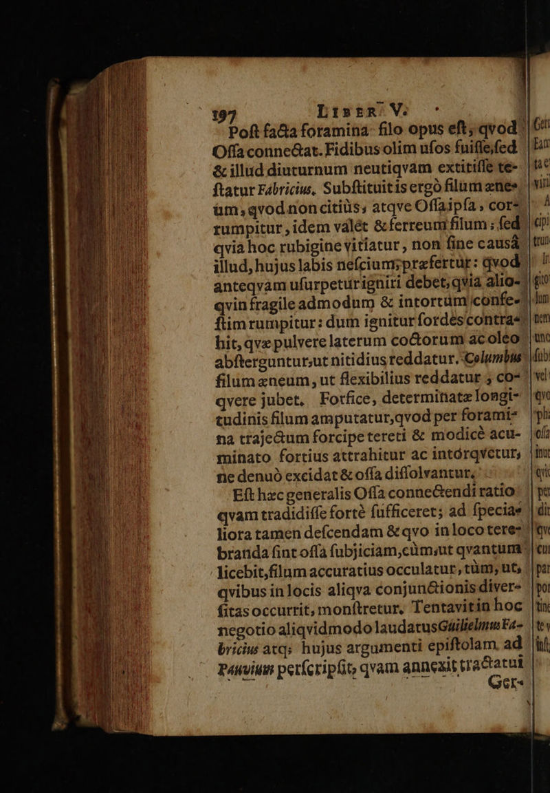 Poft fata foramina- filo opus eft; qvod | ^ Offa conne&amp;at. Fidibus olim ufos fuifleffed. | E^ &amp; illud diuturnum neutiqvam extitiffe te-. | fif ftatur Fabricius, Subftituitis ergó filum znee üm;qvod noncitiüs, atqve Offaipía, cor» rumpitur , idem válét &amp;ferreum filum ; fed qvia hoc rubigine vitiatur , non fine causá illud, hujus labis riefcium;prafertür: qvod anteqvam ufurpetiürigniri debet; qvia alig- | qvin fragile admodum &amp; intortum iconfe- ftimrumpitur: dum igniturfordescontra« hit; qve pulvere laterum co&amp;orum acoléo abfterguntur;ut nitidius reddatur.-Columbus ^) filum aneum, ut flexibilius reddatur 5 co*: qvere jubet, Fotfice, determinate longt- tudinis filum amputatur,qvod per forami- na traje&amp;um forcipe tereti &amp; modicé acu- minato fortius attrahitur ac intórqvetur, ne denuó excidat &amp; offa diflolvantur. E(t hzc generalis Offa conne&amp;endi ratio qvam tradidiífe forté fufficeret; ad fpeciae liora tamen defcendam &amp; qvo in loco teres | branda fint offa (ubjiciam,cüm;ut qvantum: licebit,filum accuratius occulatur, tüm; nt, || qvibus in locis aliqva conjun&amp;ionis diver« (itasoccurrit, mon(tretur, Tentavitin hoc negotio aliqvidmodo laudatusGáilielmu Fa- bricw atq; hujus argumenti epiftolam. ad i pauvium pet(cripfit, qvam snnexisédacas | ei 