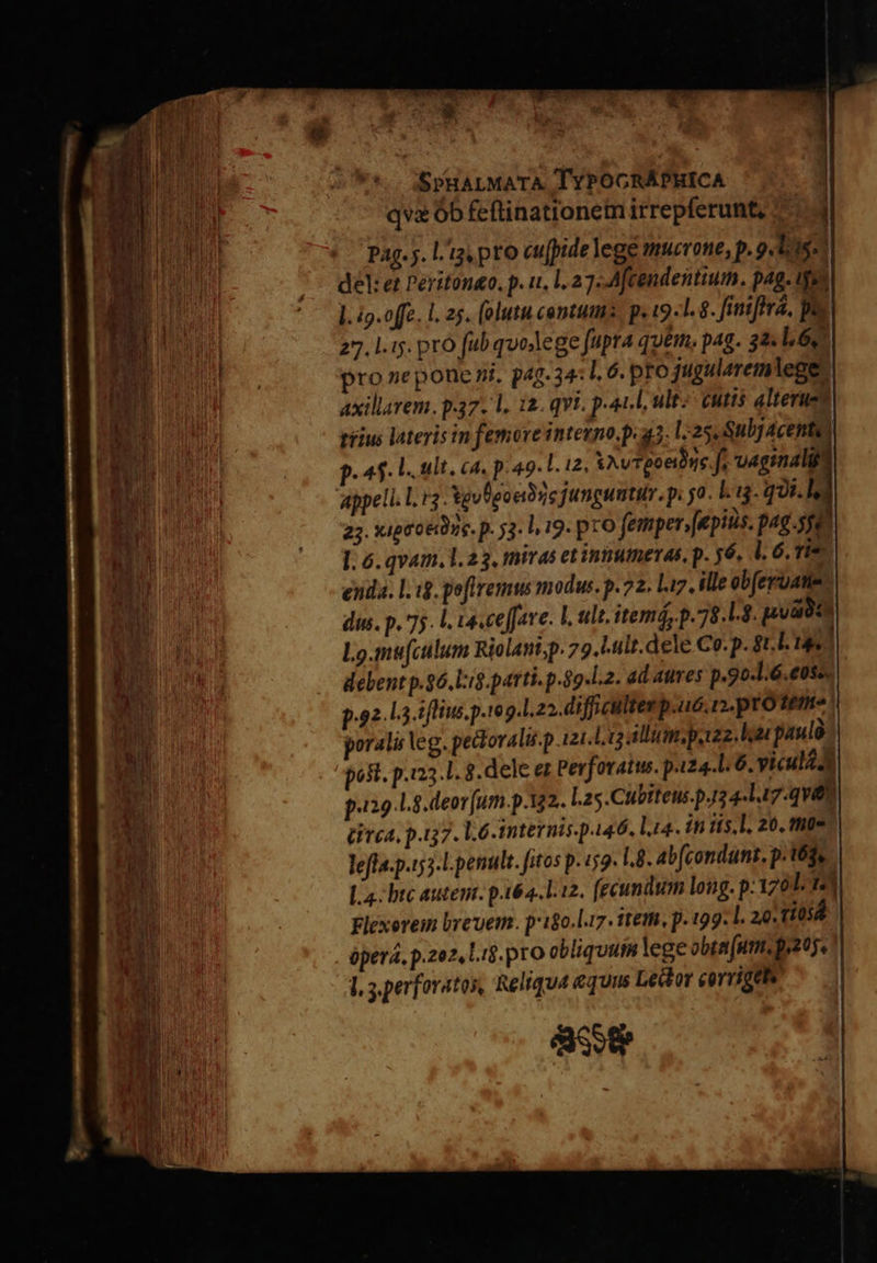                                                        EK SPHALMATA TYPOGCRÁPHICA qva Ób feftinationem irrepferunt, 9 pag. j. L'ig pto cufpide lege mucrone, p. 9 doas | del: et Peritoneo. p. u. l 27«Afcendentium. pag. ijs 1 l. ig.offe. l. 25. (olutu centum. p. (9.1. 8. finira, DE 27. l.iy. pro fub quodege fupra qum, pag. 32« 1620) pro ne pone ni. p4g.34: . 6. pfo jugularemlege- axillarem. p.37. 1, i2. qvi. paul ult? cutts alteruet riius lateris in femore inteuno.p. q3. 1:25. Subj 4cente) p. 45. L. ult. ca. p.49 l. i2, XAvTeoetóne f, vaginal Appell. rg Xgulgoeibie jungumtur. p. 5o. Lg. qJi.lz 23. upto Dye. p. 53. l 19. prO femper, epis. pag.sgo l. 6. qvam. 1. 23, miras et innumeras, p. y6. l. 6. Ti* enda. lig. peffremus modus. p.72. liz. ille obferuane- dus. p. 75. l. 14.ceffare. L ult, itemá, p. 78.1.3. pouoin Lo.mu(culum Riolant;p. 79..ult.dele Co. p. tL Tas debent p.26. l:i$.parti. p.89.l.2. ad aures p.9o-1.6.eoss. 9.92.14. flne. p.teg.l. 22. di fficulltes p.uc. n. proteme poralis eg. pedlovalii.p 121.113 alli, potz2. hae paulà poft. p.i23.1. 8. dele ez Pevforatus. p.i24.l. 6. vicul dt p.129.1.8.deor [um.p.12. L.25.Cübiteus.pJ3 4-Lt7-qvett [Prca, p.37. l6 internis. p446. lia. in iis. l. 20. the lefla.p.153-l penult. fitos p. «52 I.8. ab(condunt. p. 16g, La. btc astent. pi64...12. fecundum long. p:1z0d i| Flexorem brevem. pr18o.l17. item, p. 199. l. 20: ti05á óperá, p.zez, Lig. pro obliquum lege obra utm. o2. I, s.perforatos, Reliqua equus Leto corrige GERI d  