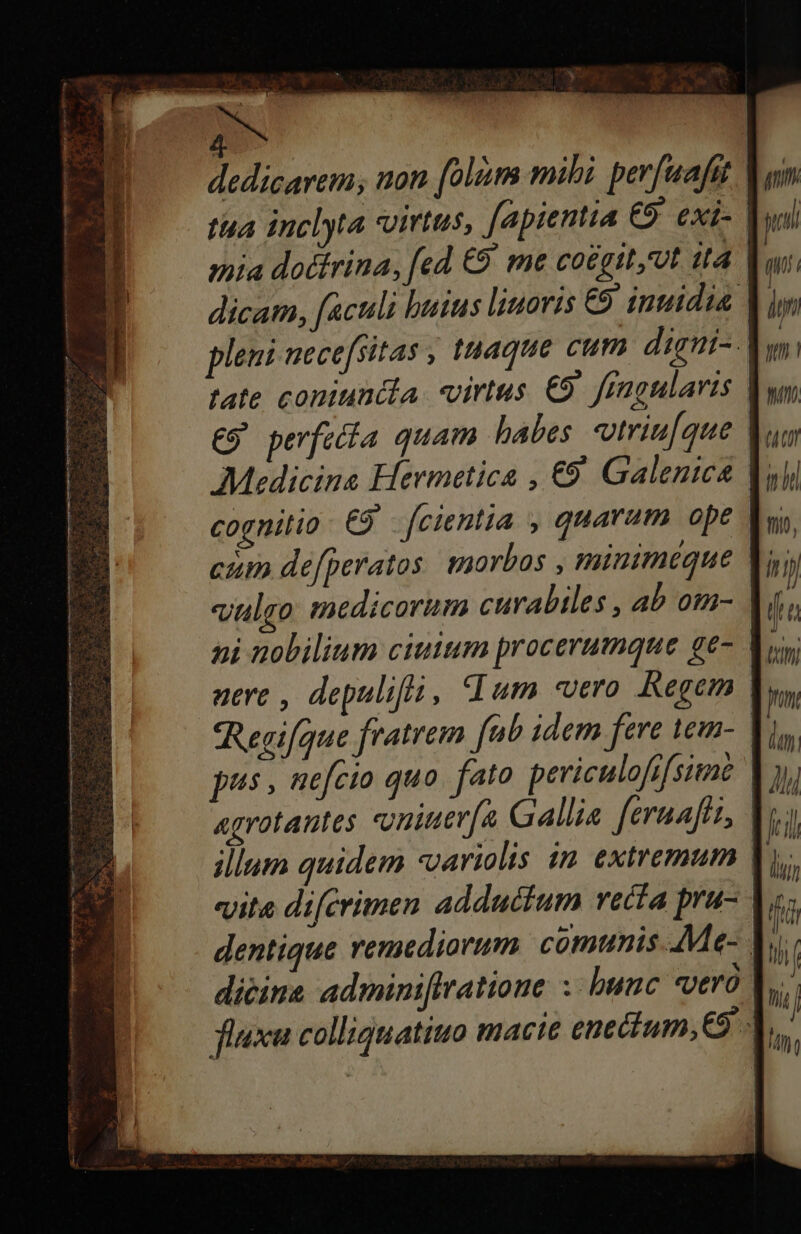 dedicarem; non [olim mibi. per[uafat | tua inclyta virtus, fapientia €9 exi- mia doctrina, fed €9' me coégit,ut 14 Y, dicam, faculi huius liuoris €9 inuidia. pleni necefsitas , tuaque cum digni-- tate coniuntla virtus. €9' fingularis | C9 perfecía quam habes vtriu[que | Medicina Hermetica , €9' Galenica Y cognitio 9 [cientia , quarum ope ctm defperatos. morbos , minimeque Y; ni nobilium ciuium procerumque ge- | aere , depulifló, dum «vero. Regem | Regifque fratrem fab idem fere lem- | pus, nefcio quo fato peviculofifsite agrotantes oniter[a Gallis feruafth, | vita difcrimen adductum vecía pra- dicina adminiftratioue :- bunc vero V, fixa colliquatiuo macie enecium,€9 |.