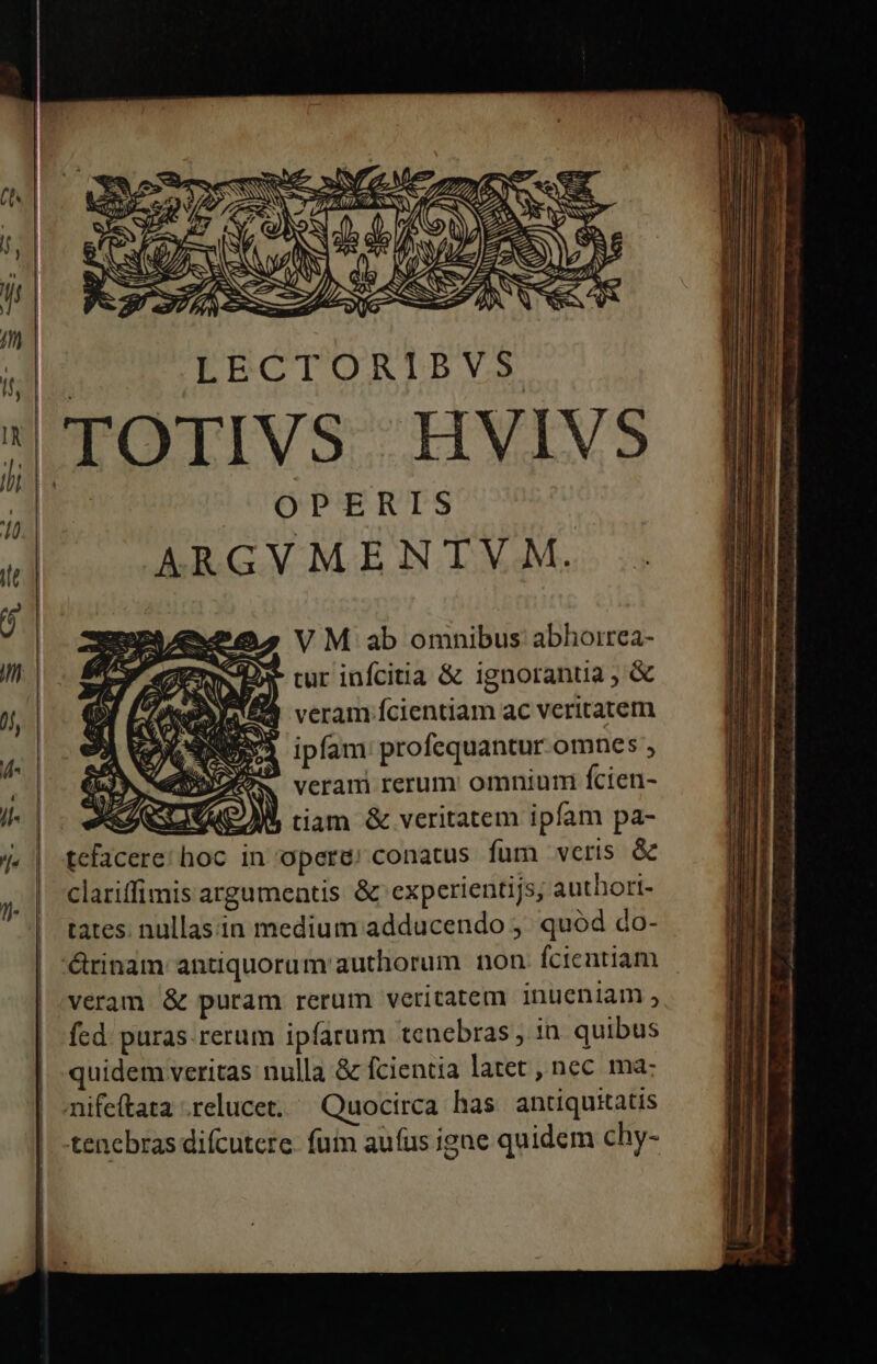 | LECTORIBVS TOTIVS HVIVS ARGYMENTVM | Xo VM ab omnibus abhorrea- ERE, tur infcitia &amp; ignorantia ; &amp; sU ? veram fcientiam ac veritatem | ipfam profequantur omnes veram rerum: omnium fcien- tiam &amp; veritatem ipfam pa- tcfacere; hoc in opere; conatus fum veris &amp; clariffimis argumentis &amp; experientijs, authori- tates. nullasin medium adducendo ;' quód do- 'érinam antiquorum authorum non fcientiam veram. &amp; puram rerum veritatem inueniam , fed. puras. rerum ipfarum tenebras, in. quibus quidem veritas nulla &amp; fcientia latet , nec ma: mife(tata .relucet. ^ Quocirca has antiquitatis | -tenebras difcutere. fum aufus igne quidem chy- - u- 4 L4