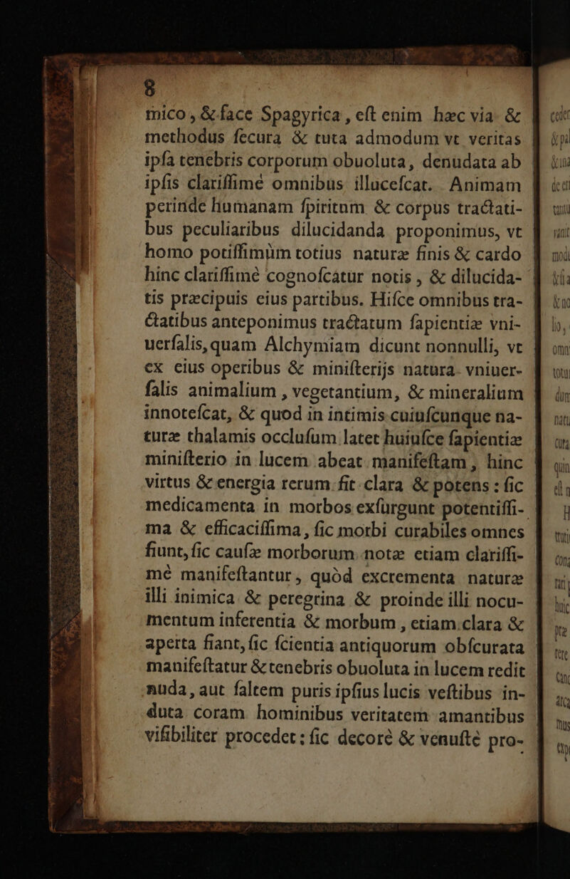 mico , &amp; face Spagyrica , eft enim. hec via &amp; | methodus fecura &amp; tuta admodum vt veritas | ipfa tenebris corporum obuoluta, denudata ab ipfis clariffime omnibus. illucefcat. Animam perinde liumanam fpiritum &amp; corpus tractati- bus peculiaribus dilucidanda proponimus, vt homo portiffimüm totius natura finis &amp; cardo | hinc clariffimé cognofcátur notis , &amp; dilucida- | tis praecipuis eius partibus. Hifce omnibus tra- | &amp;atibus anteponimus tractatum fapientize vni- uerfalis, quam Alchymiam dicunt nonnulli, vt. | ex elus operibus &amp; minifterijs natura. vniuer- falis animalium , vegetantium, &amp; mineralium | innoteícat, &amp; quod in intimis.cuiufcunque na- | turae thalamis occlufum latet huiufce fapientia | minifterio 1a lucem abeat. manifeftam , hinc virtus &amp; energia rerum. fit. clara &amp; potens : fic. | medicamenta in morbos exfurgunt potentiffi- | ma &amp; efficaciffima, fic morbi curabiles omnes | fiunt, fic caufze morborum ..nota etiam clariffi- | mé manifeftantur, quód excrementa nature | illi inimica. &amp; peregrina &amp; proinde illi nocu- | mentum inferentia &amp; morbum , etiam.clara &amp; aperta fiant, fic fcientia antiquorum obfcurata | mauifeítatur &amp; tenebris obuoluta in lucem redit nuda, aut faltem puris ipfius lucis veftibus in- | duta. coram. hominibus veritatem amantibus viibiliter procedet : fic decoré &amp; venufte pro-