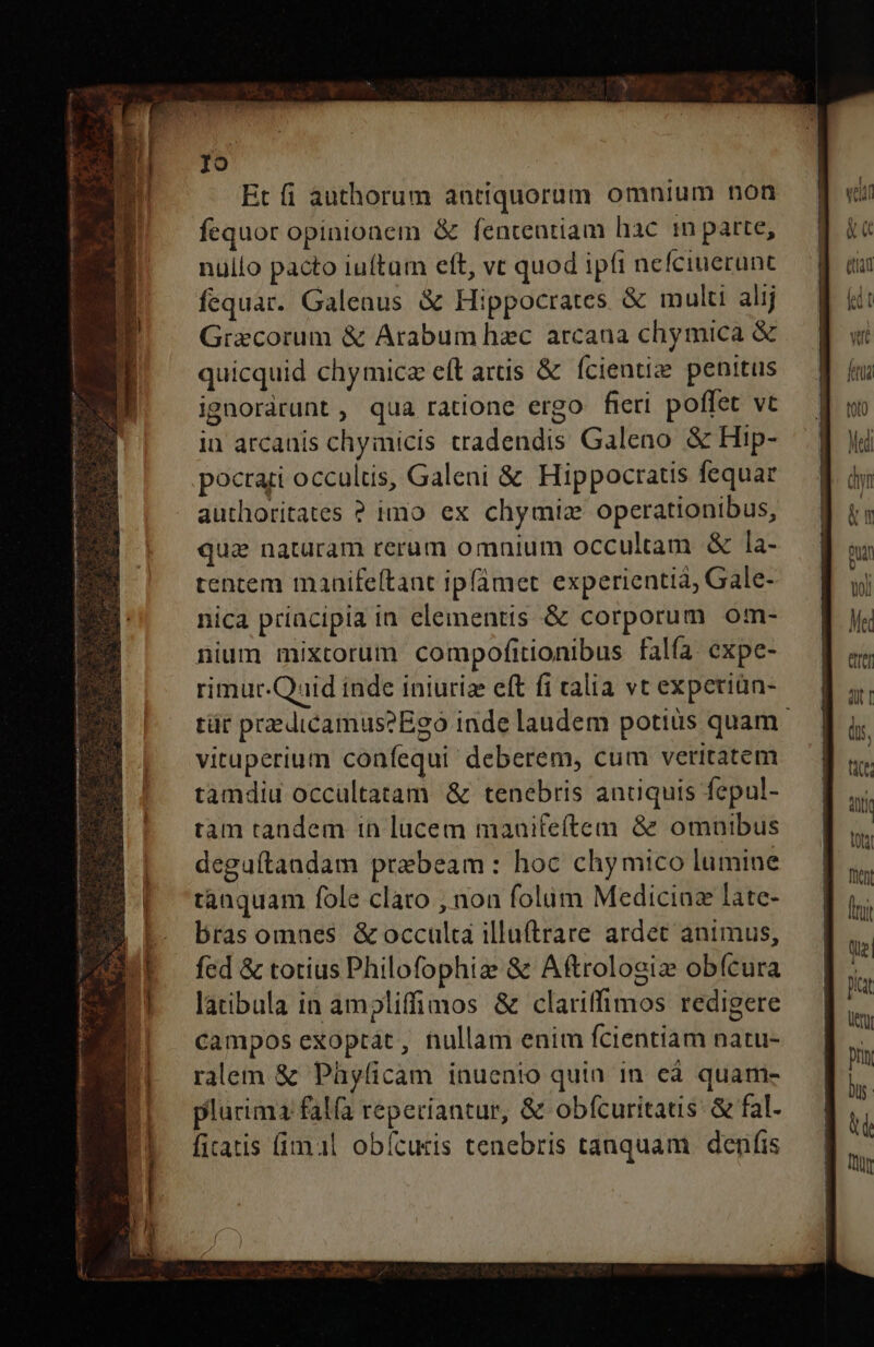 Io Et fi authorum antiquorum omnium non fequor opinionem &amp; fententiam hac i patte, nullo pacto iuftum eft, vc quod ipfi nefciuecunt fequar. Galenus &amp; Hippocrates &amp; multi alij Grxcorum &amp; Arabum hzc arcana chymica &amp; quicquid chymica eft aris &amp; ícientize penitus ignorárunt , qua ratione ergo fieri poffet vt in arcanis chyimicis tradendis Galeno &amp; Hip- pocrari occultis, Galeni &amp; Hippocratis fequar authoritates ? imo ex chymiz operationibus, qua naturam rerum omnium occultam &amp; la- tentem maanifeltant ipfamet experientià, Gale- nica priacipia in elementis &amp; corporum om- nium mixtorum compofitionibus falía expe- rimuc.Quid inde iniuriz eft fi talia vt expetiün- tür praedicamus?Eg0 inde laudem potius quam. vituperium confequi' deberem, cum veritatem tamdiu occultatam &amp; tenebris anuquis fepul- tam tandem in lucem maaifeftem 8e omnibus deguítandam prebeam: hoc chymico lumine tanquam fole claro , non folüm Mediciaz late- bras omnes &amp; occulta illuftrare ardet animus, fed &amp; totius Philofophiz &amp; Aftrologiz obícura latibula in ampliffimos &amp; clariffimos redigere campos exoptat, nullam enim fcientiam natu- ralem &amp; Phyfíicam inuenio quin in eà quam- plurima falfa reperiantur, &amp; obfcuritatis: &amp; fal- firatis (imal obícuris tenebris tanquam. denifis