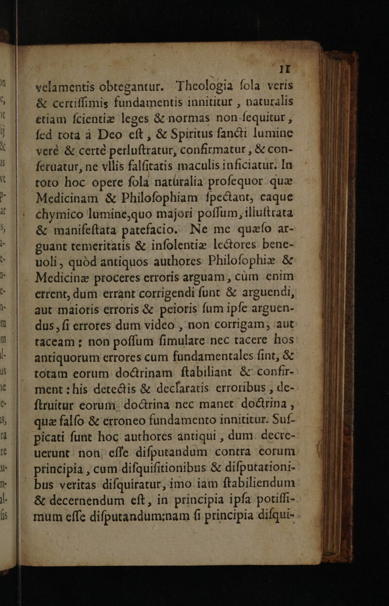 velamentis obtegantur. Theologia fola veris &amp; certiffimis fundamentis innititur , naturalis étiam Ícientiz leges &amp; normas non fequitur , Ííed tota à Dco cít , &amp; Spiritus fandi lumine veré &amp; certe perluftratur, confirmatur , &amp; con- ferüatur, ne vllis falfitatis maculis inficiatur. In toto hoc opere fola natüralia profequor. quae Medicinam &amp; Philofophiam fpectaut, caque chymico luminequo majori poffum illuftrata &amp; manifeftata patefacio. Ne me quafío ar- guant temeritatis &amp; infolentiz lectores bene- uoli, quód antiquos authores: Philofophie &amp; Medicina proceres erroris arguam , cüm enim errent, dum errant corrigendi funt &amp; arguendi, aut maiorís erroris &amp; peioris fum ipfe arguen- dus, fi errores dum video , non corrigam, aut taceam ; non poffum fimulare nec tacere hos antiquorum errores cum fundamentales fint, &amp; totam eorum doctrinam ftabiliant. &amp; confr- ment : his detectis &amp; declaratis erroribus , de- ftruitur eorum. doctrina nec manet. doctrina , quz falfo &amp; erroneo fundamento innititur. Suf- picati funt hoc authores antiqui , dum. decre- uerunt. non, effe difputandum contra eorum principia , cum difquifitionibus &amp; difputationi- bus veritas difquiratur, imo iam ftabiliendum &amp; decernendum eft, in principia ipfa potiffi- - : ———————''RCP PREPARA LE lj —