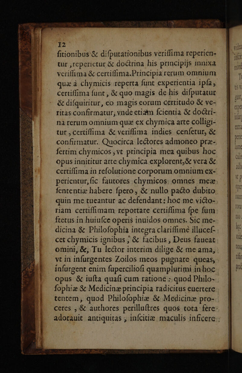 n——— BH e E n ER pal 2s ntm tt ren 3 Ras 12 fitionibus &amp; difputationibus veriffima reperien- tur ,reperictur &amp; doctrina his principijs innixa vcriffima &amp; certitfima.Principia rerum omnium qua à chymicis reperta funt experientia ipfa, certiffima funt , &amp; quo magis de his difputatur &amp; diíquiritur, eo magis corum certitudo &amp; ve- ritas confirmatur, vnde etiaim fcientia &amp; doctri- nà rerum omnium quz ex chymica arte colligi- tur , certiffima &amp; veriffima. indies cenfetur, &amp; confirmatur. Quocirca lectores admoneo prz- fertim chymicos vt principia mea quibus hoc opus innititur arte chymica explorent,&amp; vera &amp; cet chymicis ignibus ; &amp; facibus , Deus faueat vt in infurgentes Zoilos meos pugnare queas, infurgent enim füperciliofi quamplurimi in hoc opus &amp; iufta quafi cum ratione : quod Philo- fophize S Medicinz principia radicitus euertere tentem, quod Philofophie &amp;. Medicinz pro- EOS MÁÉESMEESESUSRSCELLECEULLOEEELCLCLLELLLLL.TECOBZLELLELLEECSCR