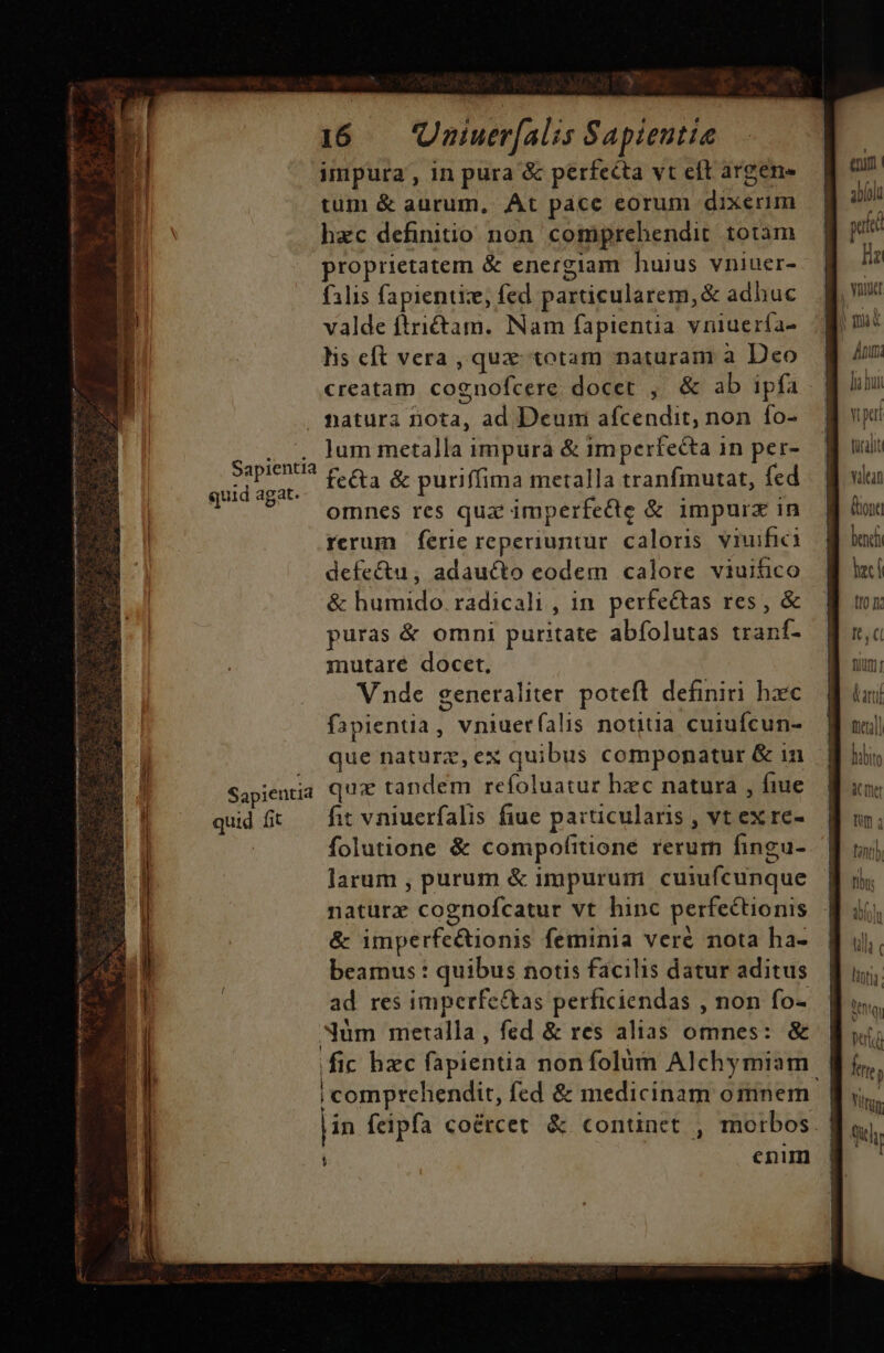 quid agat. quid fit 16 — Uniuer[alis Sapientte impura, in pura &amp; perfecta vt eft argen» tum &amp; aurum, At pacc eorum dixerim hzc definitio non comprehendit totam proprietatem &amp; energiam huius vniuer- filis fapientize, fed particularem,&amp; adhuc valde ftri&amp;tam. Nam fapientua vniuería- his eft vera, qux totam naturam a Deo creatam cognofcere docet , &amp; ab ipfa natura nota, ad Deuni afcendit, non fo- Jum metalla impura &amp; imperfecta in per- fe&amp;a &amp; puriffima metalla tranfinutat, fed omnes res qux imperfecte &amp; impurz in rerum ferie reperiuntur. caloris viuifici defe&amp;u, adaucto eodem calore viuitico &amp; humido. radicali , in. perfectas res , &amp; puras &amp; omni puritate abfolutas traní- mutare docet, fit vniuerfalis fiue particularis , vt ex re- folutione &amp; compofitione rerum fingu- larum , purum &amp; impurum cuiufcunque naturx cognofcatur vt hinc perfectionis &amp; imperfe&amp;ionis feminia veré nota ha- beamus : quibus notis facilis datur aditus ad res imperfe&amp;as perficiendas , non fo- r j 1 | i comprehendit, fed &amp; medicinam omnem enim e: abloli putt ll la bui v pei türalit aean Qon bench laci (I0 It fium;