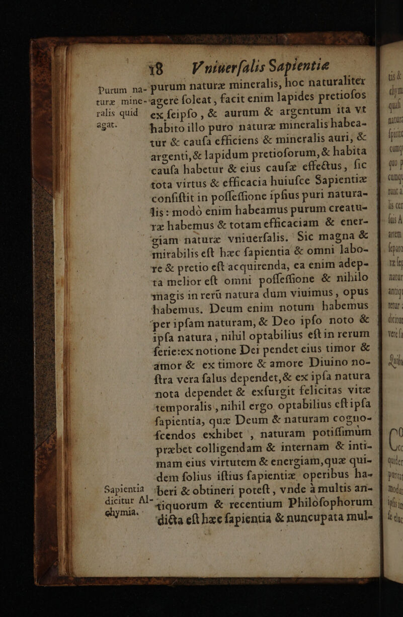 » 18 — Fnuiuer[alis Sapientie ralis quid agat. Sapientia ex Ícipfo, &amp; aurum &amp; argentum ita vt habito illo puro naturz mineralis habea- wür &amp; caufa efficiens &amp; mineralis auri, &amp; argenti, &amp; lapidum pretioforum, &amp; habita caufa habetur &amp; eius caufz effe&amp;us, fic tota virtus &amp; efficacia huiufce Sapientiz confiflit in poffeffione ipfius puri natura- lis: modó enim habeamus purum creatu- rx habemus &amp; totam efficaciam &amp; ener- giam natur vniuerfalis. Sic magna &amp; mirabilis eft hzc fapientia &amp; omni labo- re &amp; pretio eft'acquirenda, ea enim adep- ta melior eft omnt poffeffione &amp; nihilo 3nagis in rerü natura dum viuimus , opus habemus. Deum enim notun habemus 'per ipfam naturam, &amp; Deo ipfo noto &amp; ipfa natura , nihil optabilius eftin rerum ferie:ex notione Der pendet eius umor &amp; jmor &amp; ex timore &amp; amore Diuino no- ftra vera falus dependet,&amp; ex ipfa natura nota dependet &amp; exfurgit felicitas vite temporalis , nihil ergo optabilius eft ipfa mam eius virtutem &amp; energiam,quz qui- 'beri &amp; obtineri poteft, vnde à multis an- ehymia. - di&amp;a eft hzc fapientia &amp; nuncupata mul- us dym qui fitu: [ptit cum qu T . Qux funt à lis Ct ^ fus À aem Árpar rely natur inq tetur dicit vec, ( ( qude pun; Todi f d