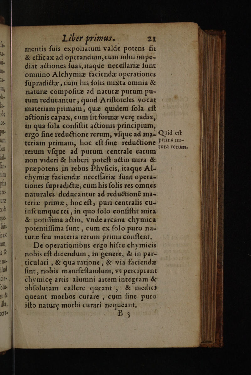 mentis fuis expoliatum valde potens fit &amp; efficax ad operandum,cum nihil impe- diat actiones iuas, itaque. necellariz iunt omnino Alchymiz faciendx operationes fupradictz , cum his folis mixta omnia &amp; naturz compofitz ad naturz purum pu- tum reducantur; quod Ariftoteles vocat materiam primam , quz quidem íola. eft actionis capax, cum fit formz vere radix, in qua fola confifüt actionis principium, téridin primam, hoc eftfine reductione rerum vfque ad purum centrale earum non videri &amp; haberi poteft a&amp;io mira &amp; praepotens jn rebus Phyficis, itaque AI- chymiz faciendz neceflariz funt opera- tiones fupradictz, cum his folis res omnes naturales deducantur ad reductioné ma- terig primz , hoc eft; puri centralis cu- iufcumque rei , in quo folo confiftit mirá &amp; potiffima actio, vndearcana chymica potentiffima funt , cum ex folo puro na- turz feu materia rerum prima conftenr, De operationibus ergo hifce chymicis nobis eft dicendum , in genere, &amp; in par- ticulati , &amp; qua ratione , &amp; via faciendz fint, nobis manifeftandum, vt percipiant chymice artis alumni artem integram &amp; abfolutam callere queant , &amp;  riedies queant morbos curare , cum fine puro ifto nature morbi curari nequeant, | b 3 prima na- tura rcrume MÀ tam. a s iri i a tmi MR a e i ln rt te m iia i mmi i Mee Mi Tm PER RR