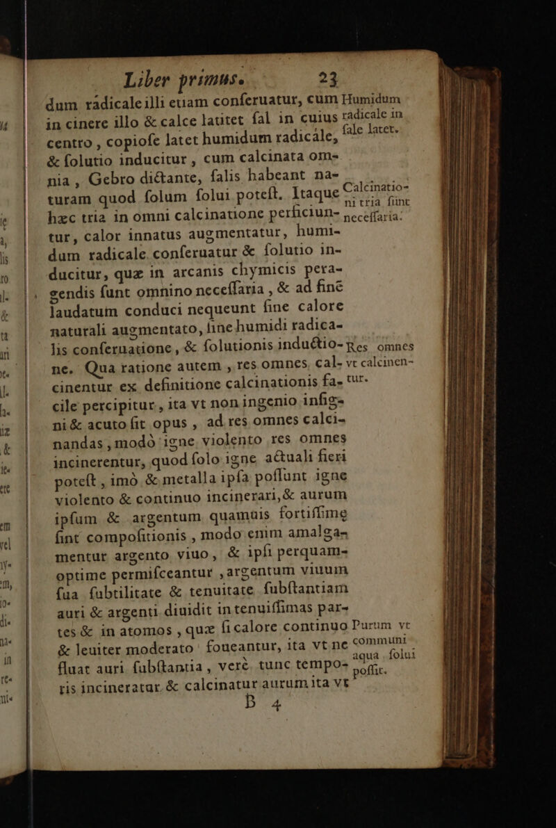 dum radicaleilli euam conferuatur, cum Humidum 4 |. incinere illo &amp; calce lautet fal in cuius radicale 1n centro , copiofe latet humidum radicale, fale latet. &amp; folutio inducitur , cum calcinata om-. nia , Gebro di&amp;ante, falis babeant na- |. | |. turam quod folum folu: poteft. 1taque Mg e T hzc tria in omni calcinatione perficiun- necelia ^ tur, calor innatus augmentatur, humi- dum radicale conferuatur &amp; folutio in- c c pp - v &amp; leuiter moderato ' foucantur, ita vt ne communi. | DAE Y aqua . folui dat auri fabí(lantia, vere. tunc tempo- ] poffit.  ris incineratar.&amp; calcinatur aurum ita vt l4 | : B a to ducitur, quz in arcanis chymicis pera- i h | l: sendis funt omnino neceífaria , &amp; ad fine E &amp; laudatum conduci nequeunt fine calore l E ü naturali augmentato, line humidi radica- i ind Yi lis conferuatione, &amp; folutionisinductio-ges omnes — IMMME | « | ne. Qua ratione autem , res omnes cal- vt calcinen- WEEDE | l. cinentur ex definitione calcinationis fa. tur. t | bi cile percipitur, ita vt non ingenio infig- | | i ni &amp; acuto fit opus , ad res omnes calci- t | nandas,modó igne violento res omnes IB i incinerentur, quod folo igne actuali fieri | T poteft , imó &amp; metalla ipfa poffunt igne |! | violento &amp; continuo incinerari, &amp; aurum IE - ipfum &amp;. argentum quamais fortiffime | | rel fint compofitionis , modo emm amalga- tdi MN y | mentur argento yiuo, &amp; ipfi perquam- E.  | optime permifceantur argentum viuum nj « HN Ma fabtilitate &amp; tenuitate. fubftantiam | j. | auri &amp; argent diuidit in tenuiffimas par- | | | tes&amp; in atomos , quz ficalore continuo Purum vr E ME