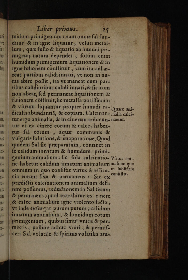 fnidum primigenium : nam omne fal fun- ditur &amp; in igne liquatur, veluti metal- lum , quz fufio &amp; liquatio ab humidi pri- migenij natura dependet , folum enim humidum primigenium liquationem &amp; in igne fufionem conftituit , cum ita adhz- reat partibus calidi innati, vt non in au- tas abire poffit , ita vt maneat cum par- | tibus calidioribus calidi innati,&amp; fic cum non abeat, fed permaneat liquationem &amp; | fufionem coftituit)fic metalla potiffimum &amp; vitrum liquantur propter humidi ra- IRE UTE | quidem Sal fic przparatum, continet in | fecalidum innatum &amp; humidum primi- senium animalium: fic fola calcinatio- Virtus ani- | ne habetur calidum innatum animalium malium qua | omnium in quo confiflit virtus &amp; efüica- ' cyttes | «ia eorum fixa &amp; permanens : Sic ex ^ SN: przdi&amp;tis calcinationem animalium defi- nire poffumus, redu&amp;ionem in Sal fixum | '&amp; permanens,quod extrahitur ex. cinere |, &amp; calce animalium igne violento facta , | vt inde exfurgat purum putum , calidum innatum animalium , &amp; humidum eorum | primigenium , quibus fimul vnitis &amp; per- | mixtis , poflunt adhuc vniri , &amp; permif- | €en Sal volatile &amp; fpiritus volatilis ani- - e RS - Me Um o MEME — i con ait. tea Gn. ane D lr is Bu i t 0) mmi ttt € AV hii mas e mass doi eder epcivi ew H - Ji —————— RA