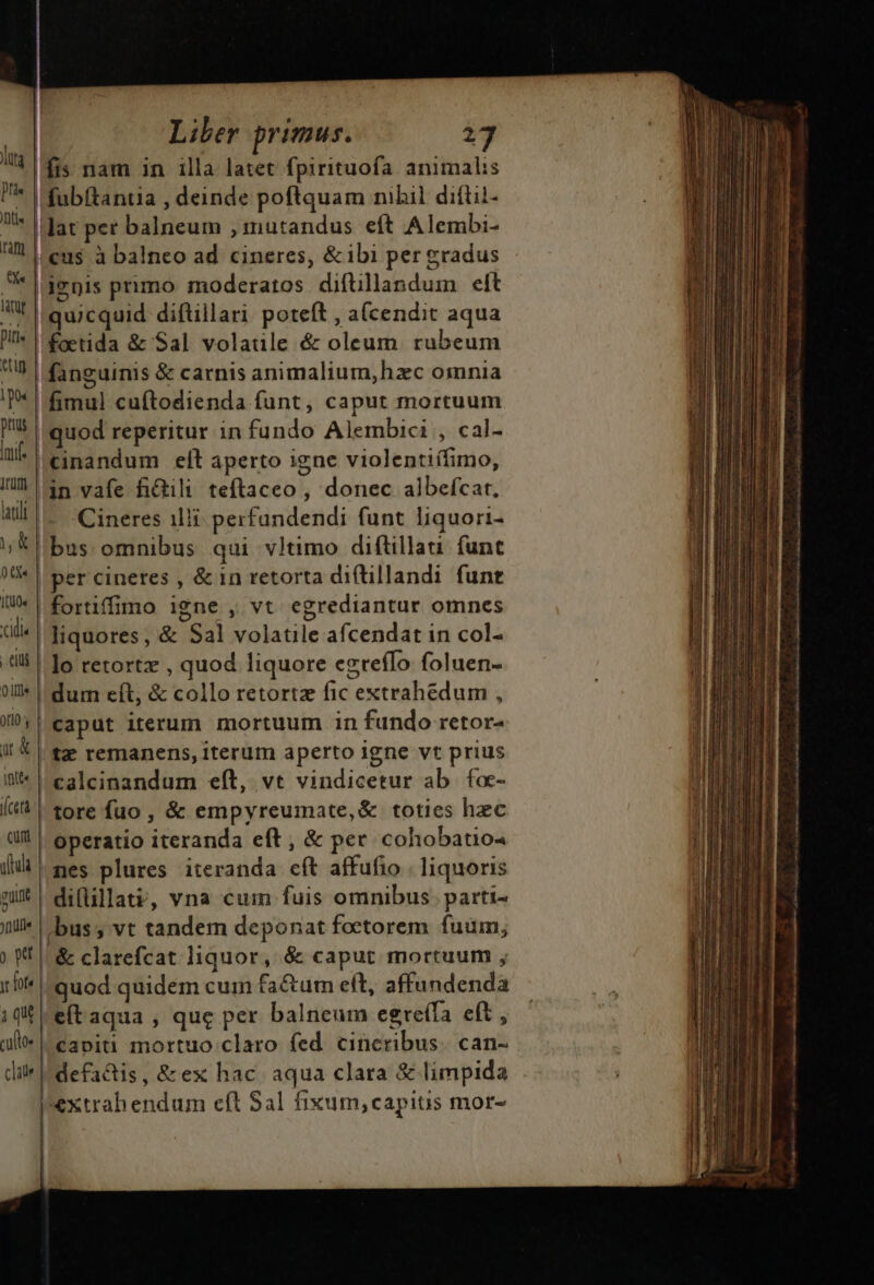 fis nam in illa latet fpirituofa. animalis (fubftantia , deinde poftquam nibil diftil- * | lat per balneum ,1mutandus eft Alembi- HL eus à balneo ad cineres, &amp;ibi per gradus * [denis primo moderatos diftillandum eft WI quicquid diftillari. poteft , a(cendit aqua D^ | fetida &amp; Sal volatile &amp; oleum. rubeum «up fanguinis &amp; carnis animalium,hzc omnia T^ | fimul cuftodienda funt, caput mortuum |! quod reperitur in fundo Alembici , cal- n cinandum elt aperto igne violentiífimo, IU 1n vafe fiGili teftaceo , donec albefcat., 4d. -Cineres ilii perfandendi funt liquori- ;* bus. omnibus qui vltimo diftillati: func 0tf« ILUO« idle CiU 0 jlli orio luta | Df | Jfiti« | per cineres , &amp; in retorta di(tillandi funt fortiffimo igne , vt egrediantur omnes | liquores, &amp; Sal volatile afcendat in col- | lo retortz , quod liquore egrefIo foluen- | dum eft, &amp; collo retortz fic extrahedum , caput iterum mortuum in fundo retor- jl k | tz? remanens, iterum aperto igne vt prius i'* | calcinandum eft, vt vindicetur ab. foc- (tà | tore fuo , &amp; empyreumate,&amp; toties hec dil | operatio iteranda eft, &amp; per cohobatio- [| mes plures iteranda cft affufio . liquoris mx | difüllate, vna cum fuis omnibus parti- yntlii bus , vt tandem deponat foetorem fuum, (f| &amp; clarefcat liquor, &amp; caput mortuum , 1!* quod quidem cum fa&amp;tum eft, affundenda iq eft aqua , que per balneum egre(fa eft , al | capiti mortuo claro fed cincribus. can- pextrabendum eft Sal fixum,capits mor- HiFi ap rr Lm ————————