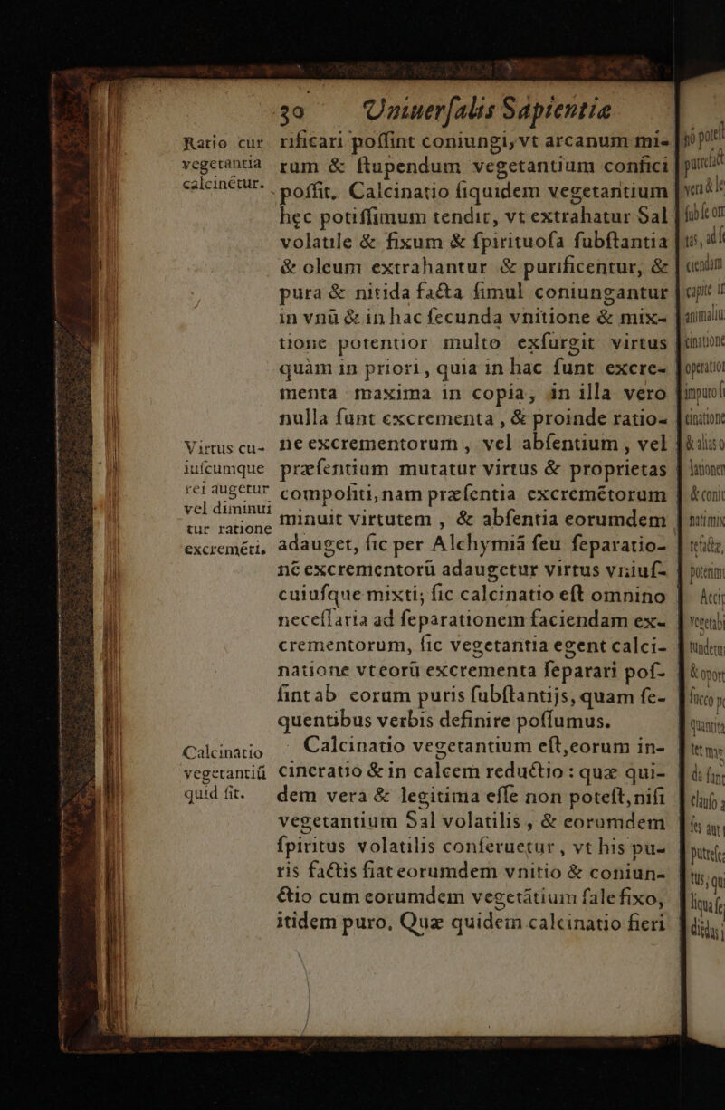 Mj x | 39 Uoaiuer[alis Sapientia. vegetantia rum &amp; ftupendum vegetanuum confici salcineput, poffit, Calcinatio fiquidem vegetantium hec potiffimum tendit, vt extrahatur Sal volatile &amp; fixum &amp; fpirituofa fubftantia &amp; oleum extrahantur &amp; purificentur, &amp; pura &amp; nitida fa&amp;ta fimul coniungantur in vnü &amp; in hac fecunda vnitione &amp; mix- quàm in priori, quia in hac funt excre- menta $naxima in copia, in illa vero nulla funt excrementa , &amp; proinde ratio- Vistuscu- Aeexcrementorum , vel abfentium , vel jufeumque prafentium mutatur virtus &amp; proprietas rc1augctur compohiti; nam przífentia excremétorum veldiminui -« ^. 1 $ tur ratione minuit virtutem , &amp; abfentia eorumdem ne excrementorü adaugetur virtus vriuf- nece(laria ad feparationem faciendam ex- crementorum, fic vegetantia egent calci- natione vteorü excrementa feparari pof- fintab corum puris fubftantijs, quam fe- quentibus verbis definire poffumus. Caláinatio ^ Calcinatio vegetantium eft,corum in- vegetantiü. Cineratio &amp; in caleem reductio : qux qui- qudíft. dem vera &amp; legitima effe non poteft, nifi vegetantium Sal volatilis , &amp; eorumdem fpiritus volatilis conferuetur , vt his pu- ris factis fiat eorumdem vnitio &amp; coniun- &amp;io cum eorumdem vegetátium fale fixo, us, atl ciendam capit 1i animali (inationt optrátio inputof tinitioni latione &amp; coni tid, portum JP UII füc (0 p tet the d fun: Cla s dut putre.