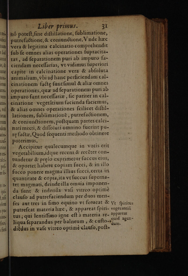 ui. tici | Lu SaL] inj] it &amp; atur | üix« | ittüs | cre. | veo | itio« | vd] itas ] ?rüm | den | itio« | iuf. | nino | vx. il- | wf | nf. | 1 Ifl quie | | ilt | dem | spe | jun | fixo, | fien ] e Liber primus. 31 nó poteft, fine diftillatione, fublimatione, utrefaétione, &amp; coniunctione. V nde hzc vera &amp; legitima calcinatio comprehendit fub fe omnes alias operationes fupracita- tas , ad feparationem puri ab impuro fa- ciendam neceffarias, vt vidimus fuperiori capite in calcinatione vera &amp; abíoluta animalium, vbiad hanc perficiendam cal- cinationem facte funtfimul &amp; aliz omnes operationes,quz ad feparationem puri ab imputo funt neceffariz , fic pariter in cal- cinatione- vegetatium facienda faciemus, &amp; alias omnes operationes fcilicet difüil- lationem, fublimationé , putrefactionem, &amp; coniunctionem, poftquam partes calci- nati mixti, &amp; di(Íoluti omnino fuerint pu- re facte, Quod fequenu methodo obtinere poterimus, Accipitur qualecumque 1n votis erit vecetabilium,idque recens &amp; receter con- tundetur &amp; prelo exprimetur fuccus eius, &amp; oportet habere copiam fucci, &amp; in illo fucco ponere magma illius fucci, certa in quantitate &amp; copia,ita vt fuccus fuperna- tet magmati, deinde illa omuia imponen- da fant &amp; indenda vafi vitreo optime claufo ad putrefaciendum per duos mer- tus; qui lentiffimo igne eft à materia re- liqua feparandus per balneum , &amp; cufto-« di&amp;dus in vafe vitreo optimé claufo, poít- dica: ciii i ag Ln to c miti dis salo t attHU dixic as MU e pi iM, DI d ag HR, rtt Loo calma t eet ai tais t t Ram, o a i ni ono