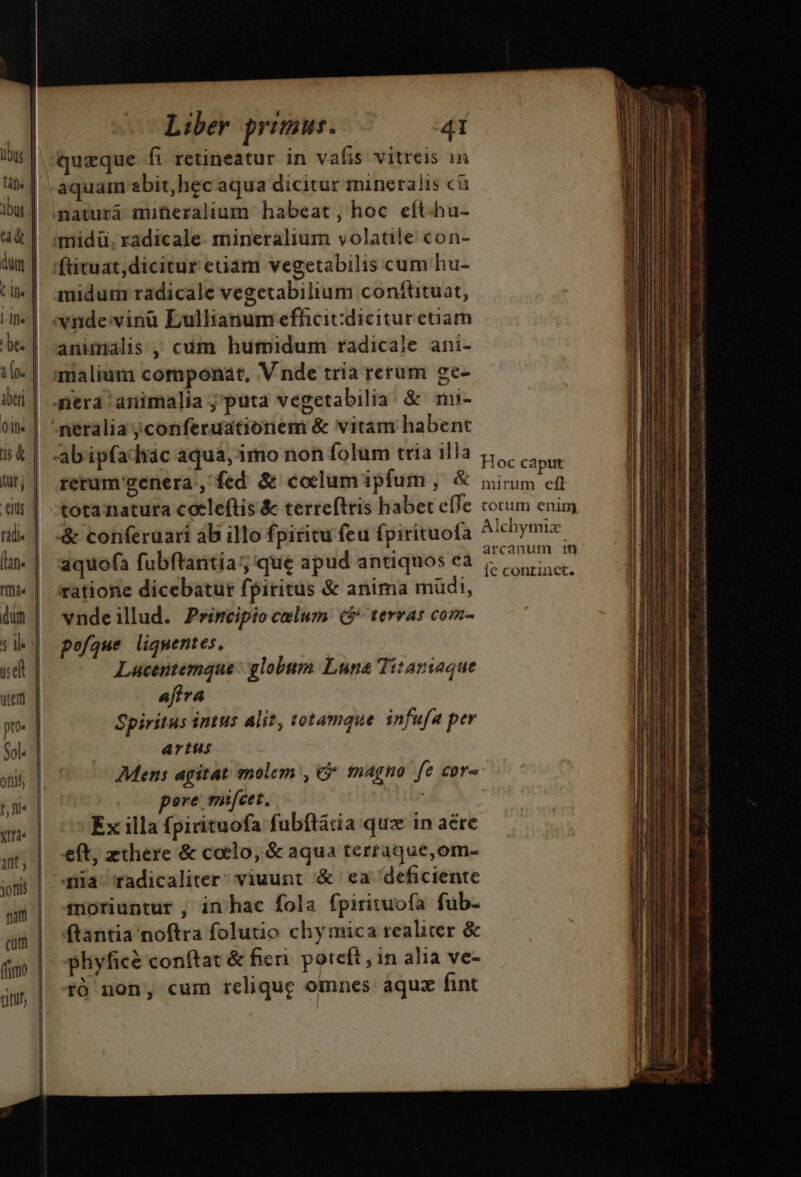 queque fi retineatur in vafis vitreis 1n inidum radicale vegetabilium conftituat, animalis, cum humidum radicale ani- netalia ;conferuationem &amp; vitam habent : Hoc caput rerum genera , fed &amp; coelum ipfum , &amp; mirum ed tota natura coele(tis &amp; terreftris habet e(Te torum enim arcanum 1n : ! i. ; J?. [econrinet. ratione dicebatur fpiritus &amp; anima müdi, vndeillud. Primeipio celum: ($* terras com- pofque ligmentes, Lacentemque: globum Luna Titaniaque afiva Spiritus intus alit, totamque infufa per artus Mens agitat molem, 6 magno fe cor- ere mt[/cet, n 7 Ex illa fpirituofa fubítatia quz in aére eft, zthere &amp; coelo, &amp; aqua térraque,om- da radicaliter viuunt '&amp; ea deficiente 4noriuntur , in hac fola fpiriwuofa fub- ftantia noftra folutio chy mica realiter &amp; pliyfice conftat &amp; fieri poteft in alia ve- ró non, cum relique omnes: àquz fint r— Ga — ——— ———— a snam. ni n ita i T RBS o o s i A rl aad Mm agi C