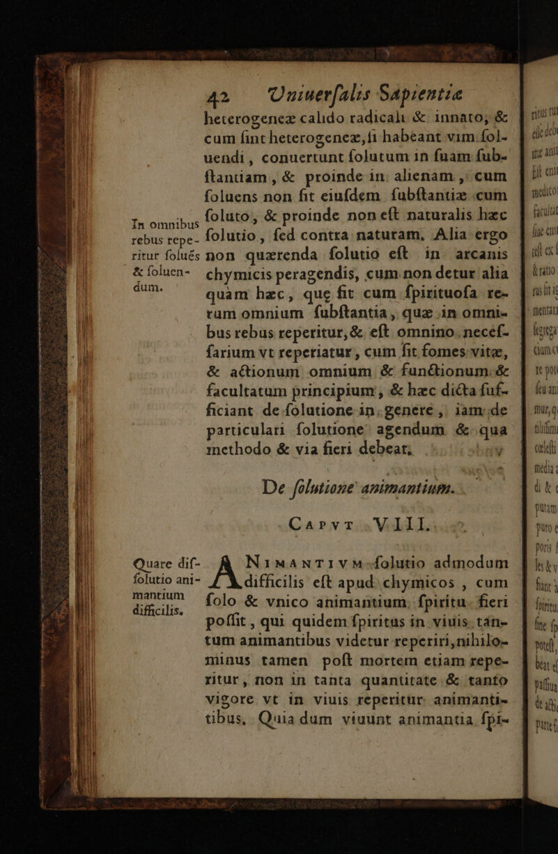 heterogenez calido radicali &amp; innato; &amp; cum fint heterogenez,fi habeant vim fol- uendi, conuertunt folutum in fuam fub- ftanuam, &amp; proinde in. alienam ,: cum foluens non fit eiufdem | fubftanuz «cum In omnibus foluto, &amp; proinde non eft naturalis hzc rebus repe- folutio, fed contra naturam, Alia ergo ritur folués non. quzrenda folutio eft in. arcanis dum. | quam hzc, que fit cum fpirituofa re- B ram omnium fubftantia , quz in omni- B bus rebus reperitur, &amp; eft omnino. necef- B. farium vt reperiatur , cum fit fomes vite, &amp; actionum omnium &amp; funétionum. &amp; li facultatum principium , &amp; hzc dicta fuf- il ficiant. de folutione in.genere ,. iam de jh particulari folutione. agendum &amp;- qua inethodo &amp; via fieri debeat; bog ^. De fólutione' animantium. . CarPvr V Ill. e Quare dif- AST IMANTIVM-folutio admodum i folutio ani- difficilis eft apud. chymicos , cum i difacilis. folo &amp; vnico animantium. fpiritu. fieri poffit , qui quidem fpiritus in viuis. tan- tum animantibus videtur reperiri, nibilo- :inus tamen poft mortem etiam repe- rtur, non in tanta quantitate &amp; tanto vigore vt in viuis reperitur. animanti- tibus, Quia dum viuunt animantia fpi- di dco qa an B en teediCo faculta fiie «n &amp; rato fist tientar ka Quo Ic pot fen an flt, tihifm, cell fhtdia. dk i puam puro € por lsby fiant; hirta Íne f