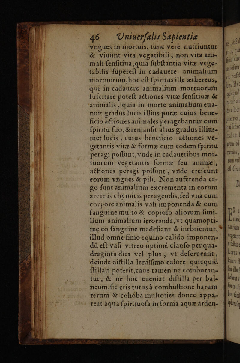 p, 3 ist P Aci. OEMENE d [6 TRA ur ri E : M. T NE —— € X 46 — Uuuerfalis Sapientia vngucs in mortuis, tunc vere nutriuntur &amp; viuunt vita vegatibili, non vita ani- mali fenfitiua quia fubftantia vitz vege- tabilis fupereft in cadauere. animalium mortuorum,hoc eft fpiritus ille zthereus, qui in cadauere animalium mortuorum fufcitare poteft a&amp;iones vitz fenfitiuz &amp; animalis , quia in morte animahum eua- nuit gradus lucis illius purz cuius bene- ficio a&amp;tiones animales peragebantur cum fpiritu fuo, &amp;remanfit alius gradus illius- metlucis,cuius beneficio actiones ve- getantis vitzz &amp; forma cum eodem fpiritu fanguine multo &amp; copiofo aliorum fimi- lium animalium irroranda, vt quamopti- me eo fanguine inadefiant. &amp; inebrientur, illud omne fimo equino calido imponen- du eft vafi vitreo optime claufo per qua- draginta dies vel plus, vt deferueant, deinde diflilla leniffimo calore quicquid ftillari poterit,caue tamen ne comburan- tur, &amp; ne hoc cueniat diftilla per bal- neum,fic eris tutusà combuftione harum rerum &amp; cohoba multoties donec appa- reat aqua fpirituofa informa aquz árden- (10 pete pueate: j malim | Yc Cle fántium lub Y fonte i