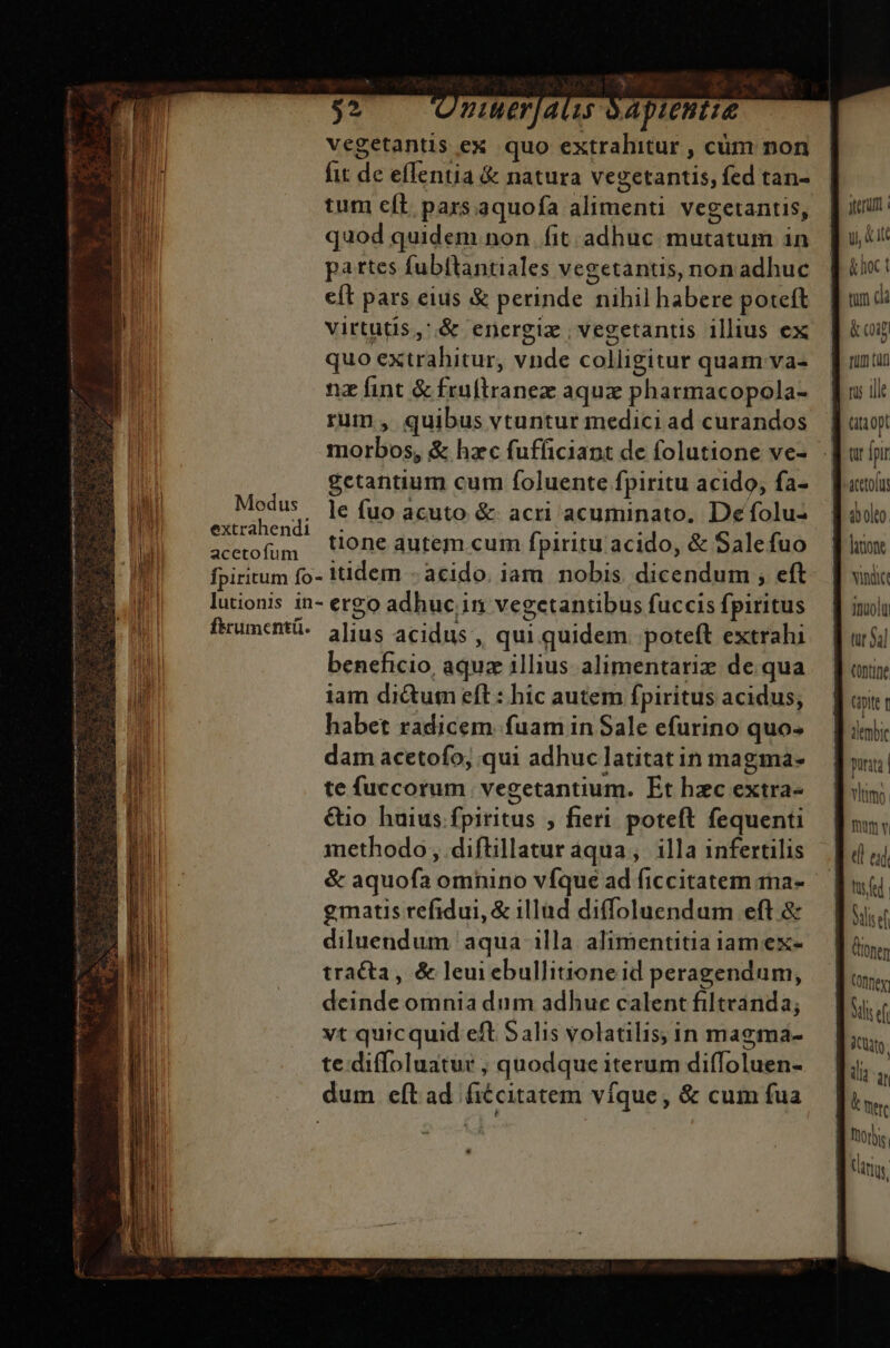 -  3 $2 Jy nuerjats óapientie vegetantis ex quo extrahitur , cüm non fit de effentia &amp; natura vegetantis, fed tan- tum eft pars.aquofa alimenti vegetantis, [iu quod quidem non fit adhuc mutatum in. | o5 partes fubftantiales vegetantis, nonadhuc | | i: eft pars eius &amp; perinde nihilhabere poteft | [| und: | virtutis,'.&amp; energiz , vegetantis illius ex [ &amp;om [| quo extrahitur, vnde colligitur quam vas — [unu Ai nz fint &amp;fruftranez aqux pharmacopola- uil: uit rum, quibus vtuntur medici ad curandos titi opt EB morbos, &amp; hzc fufficiant de folutione ve- — Ju fpi | gctantium cum foluente fpiritu acido; fa-— Racoli | I opt le fuo acuto &amp; acri acuminato, Defolus dido Ju 2n * tione autem. cum fpiritu acido, &amp; Salefuo flu iM fpiritum fo- itidem - acido. iam. nobis. dicendum ; eft. | vai: Il lutionis in- ergo adhuc in vegetantibus fuccisfpiritus — | imolu M fiumcntü- 3]ius acidus, qui quidem. poteft extrahi — f ursi li beneficio, aqua illius alimentariz de qua «i ji iam dictum eft: hic autem fpiritus acidus, | tnit | habet radicem fuam in Sale efurino quos — Bini ' dam acetofo; qui adhuc latitat in magma-  n te fuccorum vegetantium. Et hzc extra- ni €10 huius.fpiritus ; fieri. poteft fequenti b methodo , diftillatur aqua, illa infertilis TB &amp; aquofa omnino vfque ad ficcitatem mna- V gmatis refidui, &amp; illud diffoluendum eft. &amp; diluendum aqua illa alimentitia iamex- tracta, &amp; leui ebullitione id peragendum, deinde omnia dum adhuc calent filtvanda; vt quicquid eft Salis volatilis; in magma- te. diffoluatur , quodque iterum diffoluen- dum eft ad fiécitatem víque, &amp; cum fua und By ] mn E d od. tfl B Sid ] nen ] meg Ed icit. LET | kw orbis. lanus