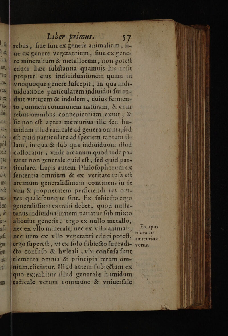 / | Liber primus. d n: rebus , fiue fint ex genere animalium, iu | ue ex genere vegetanuum , fiue ex genc- re mineralium &amp; metallorum , non potett (JU'educi bzc fubftantia quamuis his. infit | propter eius indiuiduationem quam in xnoquoque genere fufcepit, in qua indi- | niduatione particularem indiuidui fui in- | duit virtutem &amp; indolem , cuius fermen- | to , omnem communem naturam, &amp; cum |-tebus omnibus conuenientiam exuit , &amp; lic non eff. aptus mercurius ille feu. hu- midum illud radicale ad genera omuia, ícd | eft quid particulare ad fpeciem tantum il- Jam, in qua &amp; fub qua indiuiduum illud collocatur , vnde arcanum quod inde pa- ! ratur non generale. quid eft , fed quid par- |ticulare. Lapis autem Philofophorum ex fententia omnium &amp; ex veritate ipía clt | arcanum generaliffimum continens 1n fe vim &amp; proprietatem perficiendi res om- mes qualefcunque fint. Ex fubice&amp;to ergo generali(fimo extrahi debet, quod nuila- tenus individualitatem patiatur fub mixto alicuius generis, ergo ex nullo metallo, nec ex vllo minerali, nec ex vllo animali, |, F* quo educatur nec item ex vllo vegetanti educi potetl, ,., | ergo fupereft , vt ex inis fubiecto fupradi-. verus. /&amp;o confufo &amp; hyleali , vbi confufa funt elementa omnia &amp; principia rerum om- nium,eliciatur, IHlud autem fabiectum ex quo extrahitur illud generale humidum radicale verum commune &amp; vniuerfale — M «Q arr ci n iai ctu ipi in il i is i RR t aig VI manto Gi A o die ^, tnn d n ——————————ÓÀ