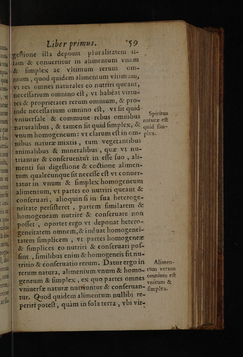 imu | I1p0s | quin | Corti | ,, X itur intu | I'm | (quo hos jtttí | 1nor | này | qut | me Tnnc | verit | I [2] — e era | Otfll- tcs &amp; proprietates rerum omnium, &amp; pro- S piritus animalibus &amp; mineralibus , quz vt nu- triantur &amp; conferuentur in effe fuo , ali- menti fui digeflione &amp; coéctione alimen- tum qualecunque (it neceffe cft vt conuer- taturin vnum &amp; fimplex homogeneum alimentum, vt partes co nutriri queant &amp; conferuari , alioquin fi in fua heteroge- neitate perfifteret ,. partem fimilarem &amp; homogeneam nutrire &amp; conferuare non poffet , oportet ergo vt deponat hetero- geneitatem omnem,&amp; ind uat homogenei- tatem fimplicem , vt partes homogenez &amp; fimplices eo nutriri &amp; conferuari pof- fint , fimilibus enim &amp; homogeneis fit nu- tritio &amp; conferuatio rerum. Datur ergo in rerum natura, alimentum vnum &amp; homo- geneum &amp; fimplex , ex quo partes omnes vniuerfz naturz nucuntur &amp; conferuan- tur. Quod quidem alimentum nullibi re- periti poteft , quam in fola terra , vbi vir- Alimen- tum verum omniuim cít vnicum &amp; fimplex. — ————————GÓQÓ RE —— T — ——(Q A jn É—— 1 DÓá€