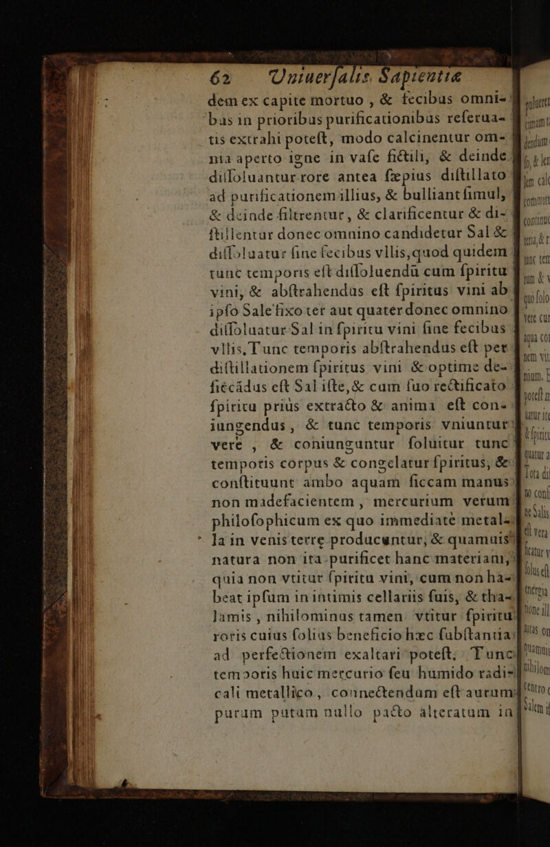 TQ: Ne X» 62 Oumerjaüs Sapiutie dem ex capite mortuo , &amp; fecibus omni- bas in prioribus purificationibas referua- | tis extrahi poteft, modo calcinentur om- | nia aperto igne in vafe fictili, &amp; deinde. dilloluantur.rore antea fxpius diítillato | ad purificauonemillius, &amp; bulliant fimul, | &amp; deiade filtrentur , &amp; clarificentur &amp; di- | ftillentur donecomnino candidetar Sal &amp; | diffoluatur fine fecibus vllis,quod quidem tunc temporis eft difoluendü cum fpiritu | vini, &amp; abftrahendas eft fpiritus vini ab | ipfo Saletfixo ter aut quaterdonec omnino | dilfoluatur Sal in fpiritu vini fine fecibus vllis, Tunc temporis abftrahendus eft per | T T diftillationem fpiritus vini &amp; optime de- | ES fiécádus eft Sal ilte, &amp; cum (uo rectificato | an fpiritu prius extracto &amp; anima | eft con- 7 à iungendus, &amp; tunc temporis vniuntur d, vere , &amp; coniunguntur foluitur tunc | NE temporis corpus &amp; congelatur fpiritus, &amp;« E conítituunt ambo aquam ficcam manus ] Qu non madefacientem , mercuriam. verum | pon philofophicum ex quo immediate metal) icai la in venis terre producuntur, &amp; quamuis? à dd natura non ita-purificet hanc materiam quia non vtitur fpiritu vini, cum non ha-| ld beat ipfum in intimis cellariis fuis, &amp; tha- WA lamis , nihilominas tamen. vtitur fpiritu) ime i] cali metallico , counectendam eft aurum t puram putaim nullo pacto alteratum in [ni ku kr Wc tef um &amp; qulolo yac cut MEA ED