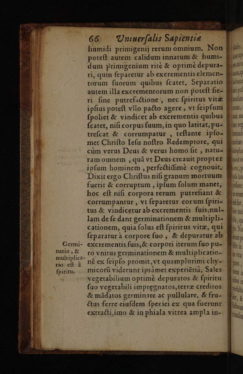 B Germi- | natio , &amp; multiplica- tio. eft à fpiritu. y. 66. Quiuer[alis Sapientie | humidi primigenij rerum omnium. Non | poteft autem calidum innatum &amp; humi- | dum primigenium rite &amp; optimé depura- | ri, quin feparetur ab excrementis elemene- | torum fuorum quibus fcatet, Separatio | autem illa excrementorum non poteft fie- | ri fine putrefa&amp;ione , nec fpiritus vitae p ipfius poteft vllo pa&amp;o agere , vt feipfum | fpoliet &amp; vindicet ab excrementis quibus fÍcatet, nifi corpus fuum, in quo latitat;pu- I trefcat &amp; corrumpatur , teftante ipío-. met Chrifto lefu noftro Redemptore, qui | cüm verus Deus &amp; verus homo fit , natu- ramomnem , qua vt Deus creauit propte£ | ipfum hominem , perfcctiffimé cognouit, | Dixit ergo Chriftus nifi granum mortuum | faerit &amp; corruptum , ipfum folum manet, hoc eft nifi corpora rerum putrefiant &amp; C --— n e tus &amp; vindicetur ab excrementis fuis;nul- lam de fe dant germinationem &amp; multipli- cationem, quia folus eft fpiritus vitz, qui | feparaturà corpore fuo , &amp; depuratur ab excrementis fuis,&amp; corpori iterum fuo pu- ro vnitus eerminationem &amp; multiplicatio- f né ex feipfo promit,vt quamplurimi chy- micorü viderunt ipsamet experiétia, Sales. | fuo vegetabili impregnatos,terrz creditos &amp; máàdatos germinare ac pullulare, &amp; fru- &amp;us ferre eiufdem fpeciei ex qua fuerunt extrati;imo &amp; in phiala vitrea ampla in- ihi jore rep Lut IO 145, fion ji pof uidit iris Jl li v? lumini moratur. hoptis odi lora , p ba lat pulum (trtum liq tit Na Tm y