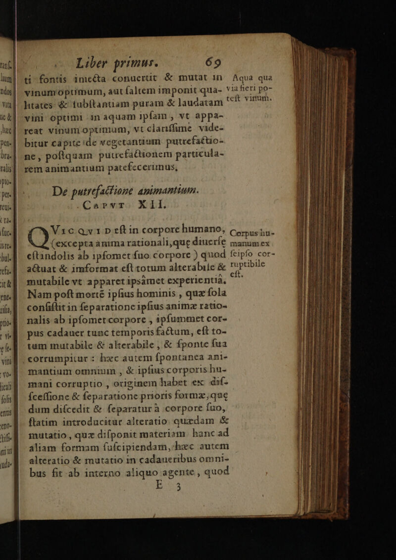 ptn- bta- talis plo pe. (Te fuc. Istts yia, pto: 7 Y04 [ical folis ent £00» diffe e Liber primus. 69 ti fontis inicéta conuerüt &amp; mutat in. Aqua qua vinumoptimum, aut faltem imponit qua- via fier po- htates: &amp; tubftantiam puram &amp; laudatam Dog sU vini optimi in aquam ipfam , vt appa- reat vinum optimum, vt clanffime vide- bitur capite de vegetantium putrefa£tio- ne, poftquam putrefactionem particula- rem animantium patefecerimus, De putrefactione animantium. .Carvr. Xil. V1cQv1»D eftin corpore humano, Crime (excepta ánima rationali,que diucríe manumex cftandolis ab ipfomet fuo corpore ) quod feipfo cor- aQuat &amp; imformat eft totum alterabile &amp; ruptibile mutabile vt apparetipsámet experientia, - Nam poft morte ipfius hominis , quz fola con(iflit in feparatione ipfius animz ratio- nalis ab ipfometcorpore , apfummet cor- pus cadauer tunc temporis fa&amp;tum, eft to- tum mutabile &amp; alterabile , &amp; fponte fua corrumpitur : hxc autem fpontanea ani- mantium omnium , &amp; ipfius corporis hu- mani corruptio , originem habet ex dif. íceffione &amp; feparatione prioris formz;que dum difcedit &amp; feparatur à corpore fuo, flatim introducitur alteratio. quxdam &amp; mutatio, quz difponit materiam hanc ad aliam formam fufcipiendam, hxc autem alteratio &amp; mutatio m cadaueribus omni- bus fit ab intezno aliquo agente , quod E53 dies, QUI. Lai a na LH ti NBI abr rers eB maie: 8. cesi cie e de 4 e —  * : —— URN  ] Lp