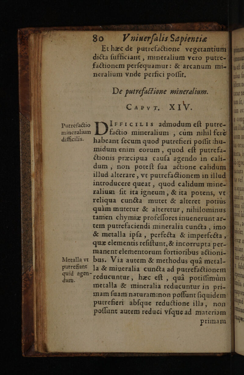 Ethzcde putrefactione vegetantiutii| dicta fufficiant , mineralium vero putre- | factionem perfequamur: &amp; arcanum mi- | neralium vnde perfici poffit, Wi flere n B De putrefacfione mineralium. tur n um tum I, n Caprvr,. XIV. (in 0c ! ; | (0m d Putrefa&amp;io D! FFICILIS admodum eft putre- Bi. I mineralium factio. mineralium. , cum nihil fere | E. -H difficilis. habeant fecum quod putrefieri poffit :hu- | TU 1 inidum enim eorum, quod eft putrefa- | TN | ^ | P &amp;uonis prxzcipua caufa agendo in cali-| bui dum , non poteft fua actione calidum | illud alterare , vt putrefactionem in illud | il introducere queat , quod calidum mine- f ralium fit ita igneum , &amp; ita potens, vt reliqua cuncta mutet &amp; alteret potius B quàm mutetur &amp; alteretur , nihilominus | tamen chymiz profeffores inuenerunt ar- ^ tem putrefaciendi mineralia cuncta , imo M &amp; metalla ipía, perfe&amp;ta &amp; imperfeéta, me quz elementis refiftunt,&amp; incorrupta per- LU manent elementorum fortioribus actioni- | Metalla vt bus. Via autem &amp; methodus quà metal- ql purrehant la &amp; migeralia cunéta ad putrefa&amp;tionem | Jj ted ?5 reducuntur, hzc eft, quà potiffimum metalla &amp; mineralia reducuntur in pri- mam faamnaturam:non poffun: fiquidem | putrefieri abfque reductione illa, non poffunt autem reduci vfque ad materiam | pumam | rne Stem Reyna peciit t puru iere ur eges iH 2 d ME ead ME d EM M oae PTS A X CRUCE NT DR E An - APA E L2 1 t ET ) r Lu ——— DR ERR