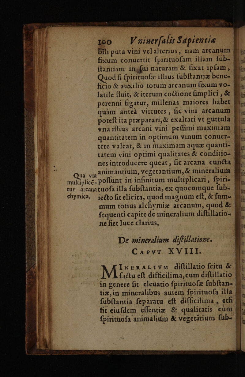 * : :10 — Vuiuer[alis Sapientie Qua via multiplice- tur arcana chymica, fixum conuertit fpirituofam illam fub- f ftaniam: ingfui naturam &amp; fixat ipfam , f Quod fi fpirituofz illius fubfítanuz bene- | ficio &amp; auxilio totum arcanum fixum vo- f perenni figatur, millenas maiores habet | quàm anteà virtutes , fic vini arcanum | poteft ita preparari,&amp; exaltari vt guttula $ vna iftius arcani vini peífimi maximam E tere valeat, &amp; in maximam aqua quanti- tatem vini optimi qualitates &amp; conditio- nes introducere queat; ficarcana cuncta | animantium, vegetantium, &amp; mineralium | poffunt in infinitum multiplicari, fpiri- tuofa illa fubítantia, ex quocumque fub- | ie&amp;to fit elicita, quod magnum eft, &amp; fum mum totius alchymix arcanum, quod &amp; | fequenti capite de mineralium diftillatio- | ne fiet Juce clarius, | IurRArLrIVM diftllatio fcitu &amp; | factu eft difficilima,cum diftillatio | in genere fit. eleuatio fpirituofz fubftan- tiz,in mineralibus autem fpirituofa 1lla | fubftantia feparatu eft difficilima , etfi fit eiu(dcm effentim &amp; qualitatis. cum g fpirituofa animalium &amp; vegetatium fub- E