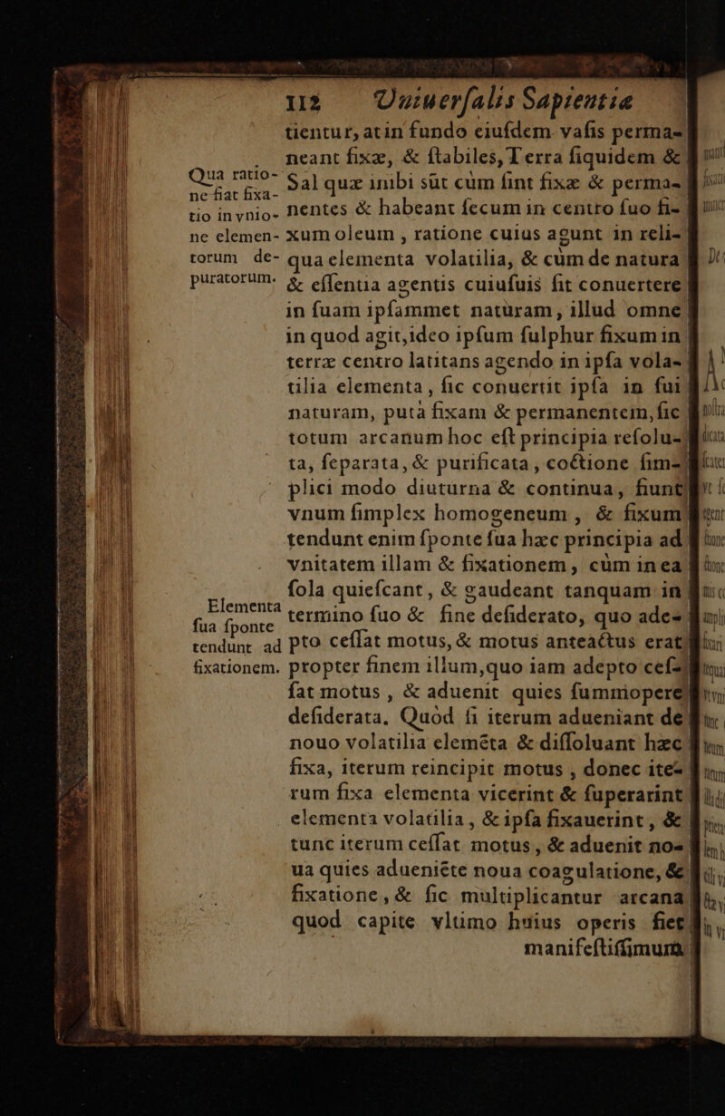 - XR I12 Uuiuerfalis Sapientia. tentur, atin fundo eiufdem. vafis perma- | neant fixae, &amp; ftabiles, T erra fiquidem &amp; | Qui Sal quz inibi süt cum fint fixz &amp; permas | | tio invnio. Dentes &amp; habeant fecum in centro fuo fi- | ne elemen- xum oleum , ratione cuius agunt 1n reli- torum de- quaeleimenta volatilia, &amp; cum de natura puratorumn: 8 effentia aeentis cuiufuis fit conuertere | in fuam ipfammet naturam, illud omne | in quod agit,ideo ipfum fulphur fixumin. terra centro latitans agendo in ipfa vola- | tilia elementa, fic conuertit ipfa in fui) naturam, putà fixam &amp; permanenteim,fic | totum arcanum hoc eft principia refolu-j ta, feparata, &amp; purificata, co&amp;tione fim] plici modo diuturna &amp; continua, fiunt] vnum fimplex homogeneum , &amp; fixum) tendunt enim fponte is hac principia ad. vnitatem illam &amp; fixationem , cüm inea | 5 fola quiefcant , &amp; gaudeant tanquam in | uu pins termino fuo &amp; fine defiderato, quo ade» | tendunt ad Pto ceffat motus, &amp; motus anteactus erat) fixationem. propter finem illum,quo iam adepto cefz fat motus , &amp; aduenit. quies fummiopere) deb dorsa. Quod fi iterum adueniant de) nouo volatilia eleméta &amp; diffoluant hzc! fixa, iterum reincipit motus , donec ite- rum fixa elementa vicerint &amp; fuperarint | | elementa volatilia , &amp; ipfa fixauerint , &amp; | | tunc iterum ceífat. motus , &amp; aduenit icd ua quies adueniéte noua coag ulatione, &amp;) fixatione, &amp; fic multiplicantur arcana | quod capite vltimo hsius operis fiet] manifeftifimura. | (icta late yt f ttent E font (one ls c Dar Qtrua Itn