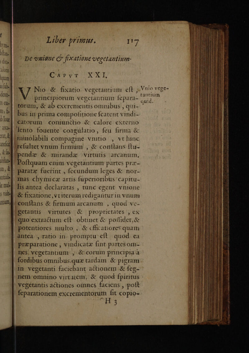 De vaione c frxatione veectantium: C4?yr XXI Nio &amp; fisatio vegetantium eft , Vnio vege- principiorum vegetanaum fepara- bei, torum, &amp; ab excrementis omnibus , qui- bz. bus in prima compolitione fcatent v inm catorum coniunctio &amp; calore exteri lento fouente coagulatio , feu imer &amp; nuiolabili coimpagine vnitio , vt hinc Ierefultet vnum firmum , &amp; corftans ftu- pende &amp;.mirandz virtutis arcanum. | Poftquam enim vegetantium partes prax- parate fuerint , fecundum leges &amp; nor- mas chymicz artis füperioribus capitu- | lis antea declaratas , tunc egent. vnionc ^&amp; fixatione, vt iterum redigantur in vnum conftans &amp; firmum arcanum , quod ve- Setantis virtutes &amp; proprietates , ex quo extractum elt. obünet &amp; poffidet, &amp; | potentiores multo , &amp; cfficatiores quam | antea ,' ratio in. promptu cft. quod ea | preparatione , vindicatz fint partesom- | nes, vegetantium , ó&amp; eorum principia à fordibus omnibus.qux tardam. &amp; pigram | 1n vegetantu faciebant actionem &amp; feg.- |! nem omnino virtatem, &amp; quod fpiritus | Vegetantis actiones oimmnes faciens , poft | | feparationem excrementorum Íit copio H3 €— —— drm 2 Mua. aai Pii c. c tai