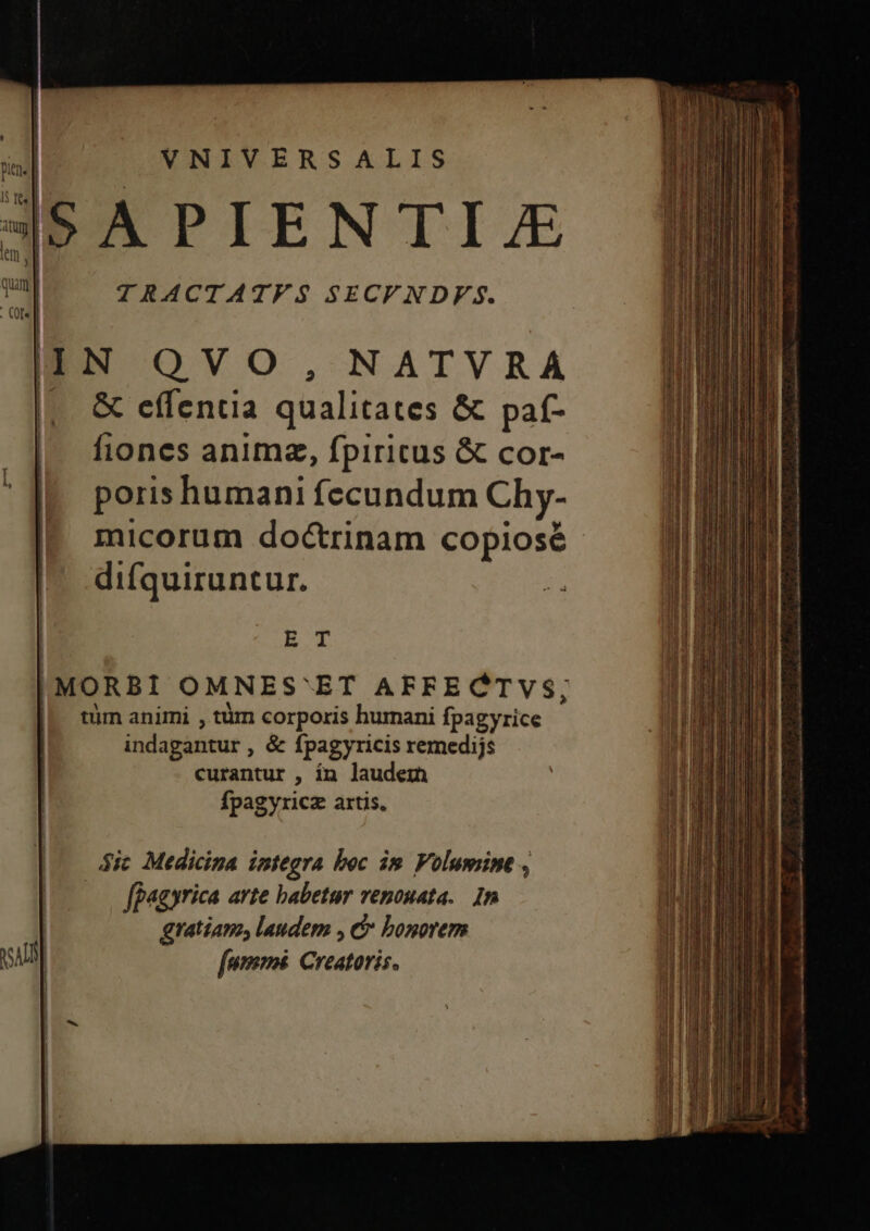 ' | pin. I$ ree | Atuyy lem I VNIVERSALIS TRACTATF S SECFNDF S. &amp; effentia qualitates &amp; paf- fiones anima, fpiricus &amp; cor- poris humani fecundum Chy- difquiruntur. EO Ífpagyricz artis, ic Medicina integra boc im Volumine , | ffagyrica arte babetur venouata.. 1n gratiam, laudem , &amp; bonorem [ammi Creatoris.