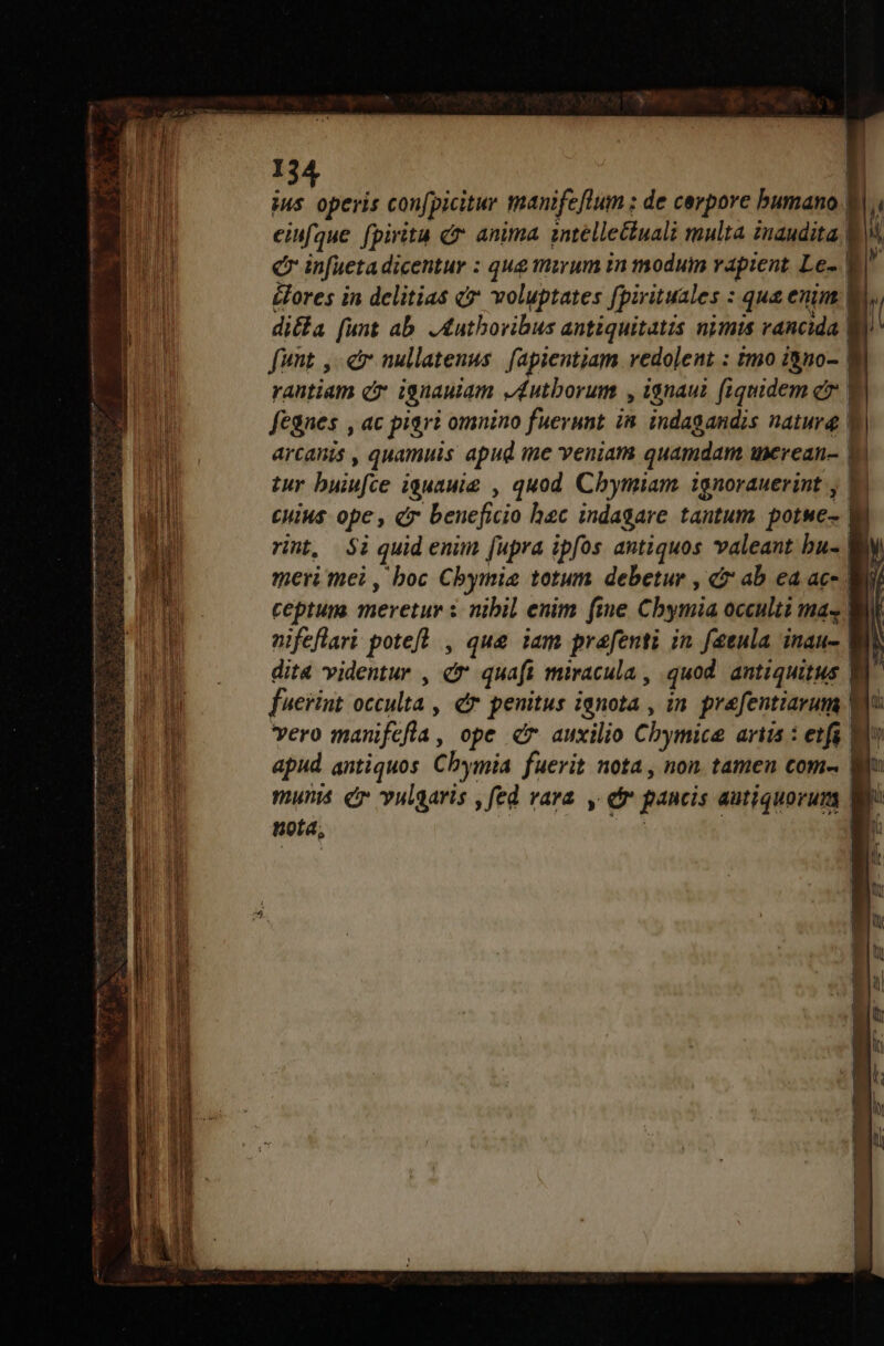 — cmm —— L 2 ius operis confpicitur manifeftum ; de cerpore bumano Bl eiufque fpirita c anima intélletciuali multa inaudita f In Ce infueta dicentur : qug mirum in moduim vapient Le- | i &amp;ores in delitias c7 voluptates [pirituales : qua enim V ' di&amp;a [unt ab. ,&amp;uthovibus antiquitatis nimis vancida fimt , cr nullatenus. fapientiam vedolent : imo i&amp;no- | rautiam c ignauiam v éutborum , ignaui fiquidem c | | fegnes , ac pigri omnino fuerunt in indagandis natura | l | arcanis , quamuis apud me veniam quamdam uxcrean- ! | tur buiufce iguauie , quod Chymiam ignorauerint , E CHIM ope, d beneficio hac indagare tantum potwe- i rint, $i quid enim [upra ipfos antiquos valeant bu- meri mei , boc Cbymie totum debetur , c ab ea ac- | ceptum meretur i nibil enim fie Cbymia occulti mas nifeflari poteft, es jam prafenti in f2tula inau- dita videntur , dé quaft miracula , quod. antiquitus | fuerint occulta , dr penitus ignota , in. prefentiarum | vero manifefla, ope d auxilio Chymice ariis : etfi Wo apud antiquos Chymia fuerit nota, non tamen com- | munis cr vulgaris , fed vara y dr pancis autiquorum Wi nota, | | [ 1 !