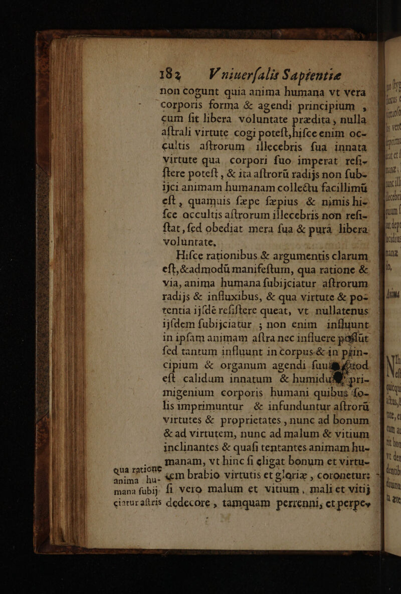 noncogunt quia anima humana vt vera Qua racione anima hu- mana fubij ciatur afiris cum fit libera. voluntate pradita , nulla aftrali virtute cogi potefl, hifce enim oc- cuitis. aflrorum . illecebris fua innata virtute qua. corpori fuo. imperat refi- ftere poteft , &amp; ita aflrorü radijs non fub- 1jci animam humanam colleétu facillimü cít, quamuis fzepe Írpius &amp; nimis hi- Íce accultis aftrorum illecebris non refi- ftat, fed obediat mera fua &amp; pura. libera voluntate, : j Hifce rationibus. &amp; argumentis clarum eft, &amp;admodü manifeftum, qua ratione &amp; via, anima humana fubijciatur aftrorum radijs &amp; influxibus, &amp; qua virtute &amp; po- tentia 1j(de rcfiftere queat, vt. nullatenus ijídem fubijciatur ; non enim. influunt in ipfam animam aftra nec influere pastut fed tantum influunt in orpus-&amp; in piin- cipium &amp; organum agendi fuut eft calidum innatum &amp; humidu SM migenium corporis humani quibus 4o- lis imprimuntur. &amp; infunduntur aílrorü virtutes &amp; proprietates , nunc ad bonum | &amp; ad virtutem, nunc ad malum &amp; vitium inclinantes &amp; quafi tentantes animam hu- manam, vt hinc fi eligat bonum et virtu- &amp;m brabio virtutis et gloriz , coronetur: fi vero malum et vitium , mali et vitij dedecore , tamquam perrenni, ct perpe»