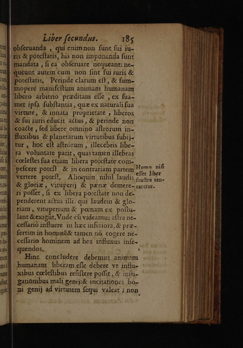 ld CX J obferuanda , qui enim non funt fui 1u- ris &amp; poteftatis, his non imponenda funt queunt autem cum non fint fui iuris &amp; poteftatis, Perinde clarum eft, &amp; fum- libero arbitrio. przditam efle , ex fua- SN htt, luus f: d ent, fna] 1j eam 2 | 1 | | | p Lo e Qb« eniti | i| | &amp; fui iuris educit actus, &amp; perinde non coa&amp;e , fed libere omnino aflrcrum in- fluxibus &amp; planetarum virtutibus fubij.- tur , hoc eít aftrorum , illecebris libe- |ra voluntate parit, quastamen illebras coelefles fua etiam libera poteftate.com- peícere poteft. &amp; in contrariam partem o aer vertere poteft, Alioquin nihil laudis £454 (e. &amp; gloriz, vituperij &amp; pznz demere- rarctur. ri poflet, fi ex libera poteftate non de- penderent actus illi, qui laudem &amp; glo- riam, vituperium &amp; poenam ex poítu- lant &amp;exigut. Vnde cü videamus aftrane- — ceflario influere. in haec infriora, &amp; prz- fertim in hominé&amp; tamen nó cogere ne- ceffario hominem ad hos influxus iníe- quendos, | ] Hinc concludere debemus animam Homo nifi dic ig | | gationibus mali £enij:&amp; incitationes bo- : ni genij ad virtutem fcqui valeat ; non