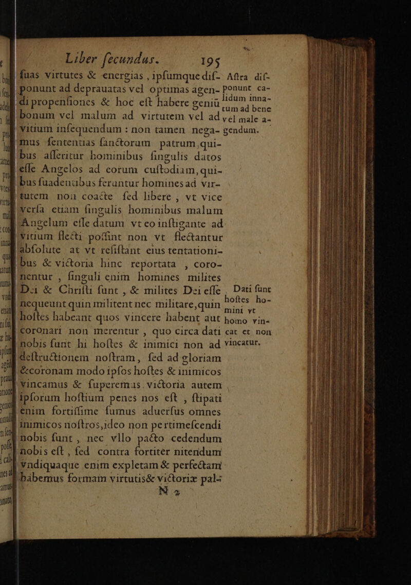 b | fen i dl | (QU mu d CU uml viu eng iu Ii jun iil | pug C101 | (E nulli a lt | | cal jid Amm | yat) | 4 Liber fecundus. 195 fuas virtutes &amp; energias ipfumquedif- Aftra dif- ponunt ad deprauatas vel optimas agen- ponunt ca- E .- ]idum inna- ipropenliones &amp; hoc eft habere Benitr o apuro vel male a- o bus fuadenübus feruntur hominesad vir- tutem noa coacte fed libere , vt vice viuum flecti poffint non vt fle&amp;antur abfolute at vt refiftant eius tentationi- bus &amp; victoria hinc reportata , coro- nentur , finguli enim homines milites D.i &amp; Chri funt , &amp; milites Dei effe , Dati func nequeunt quin militent nec militare,quin EM hoftes habeant quos vincere habent aut pomo vin. coronari non merentur , quo circa dati cat et. non nobis funt hi hoíles &amp; inimici non ad vincatur. deftru&amp;ionem noftram, fed ad gloriam &amp;coronam modo ipfos hoftes &amp; inimicos vincamus &amp; fuperemus. victoria autem , ipforum hoftium penes nos eft , ftipati enim fortiffime fumus aduerfus omnes inimicos inoftros,ideo non pertimeícendi nobis funt , nec vllo paéto cedendum nobis eft, fed contra fortiter nitendum vndiquaque enim expletam &amp; perfectam 2 : à LT ueni ide Lo €— IE n —— m n——————ÀÀÀM € ÓPE -