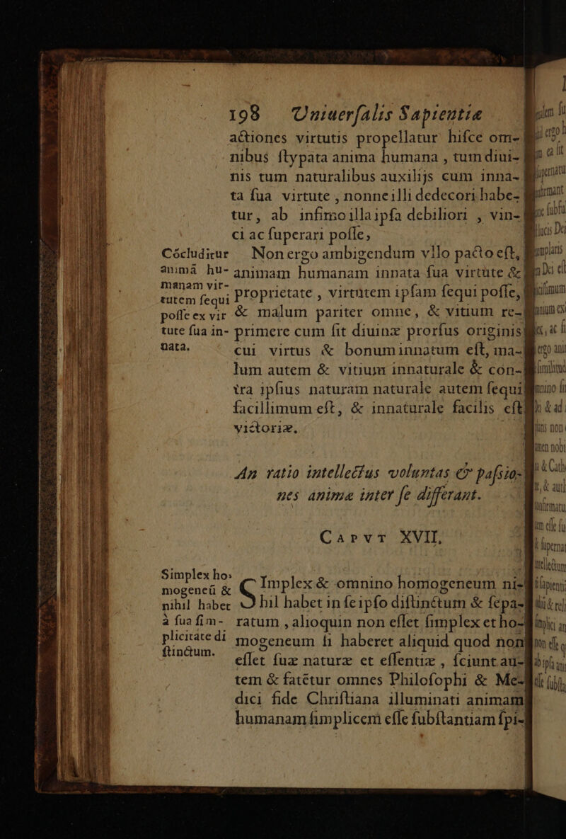 M — — M — — Á— €—À Rae mne REG 6. ie — í x E eere tree E—53 198 — Uuiuerfalis Sapientia — oo acuones virtutis propellatur hifce om- | Ae mibus ftypata anima humana , tum diui- Mr nis tum naturalibus auxilijs cum inna- B ta fua virtute , nonneilli dedecori habe- | P ; tur, ab infimo illa ipfa debiliori , vin-| ci ac fuperari polle; | Cócudiur — Nonergo ambigendum vilo pacto eft, | amma hu- 3nimam [Reese i innata fua virtute &amp;l | CONAMGE Proprietate , virtütem ipfam cqui poffe, E | pofleexvir &amp; malum pariter omne, &amp; vitium re-| binc tute fua in- primere cum fit diuinz prorfus originisgi« ! m cui virtus &amp; bonuminnatum eft, ma- Mic ay lum autem &amp; vitium innaturale &amp; con-| fiim ira ipfius naturam naturale autem fequifgluno ii facillimum eft, &amp; innaturale facilis efti Qn &amp;ad. yictoriz, i il: non | Woo 005 Ap ratio intelle Ius voluntas €?» pafsio-| Tiu t auti nes anima inter fe di offerant.  WOLLE CUL gin ce f Caprvr XVII, Hoa SEG fon Miti &amp;. itnp x nos - o FA t mogeneü &amp; Implex &amp; omnino homogeneum nisl; nihil habet hil habet in feipfo RHTEAEST T &amp; fepa-| Qt re] àfuafim- ratum, alioquin non effet fimplex et ho-giic a plicitate di mogeneum 1i haberet aliquid quod nono d. ftin&amp;um. | | effet fuz naturz et effenuz , ciunt au-Boii; tem &amp; fatetur omnes Philofophi &amp; Me-gi iij. dici fide Chriftiana. illuminati animam humanam fimplicem effe fubftanuam fpi-