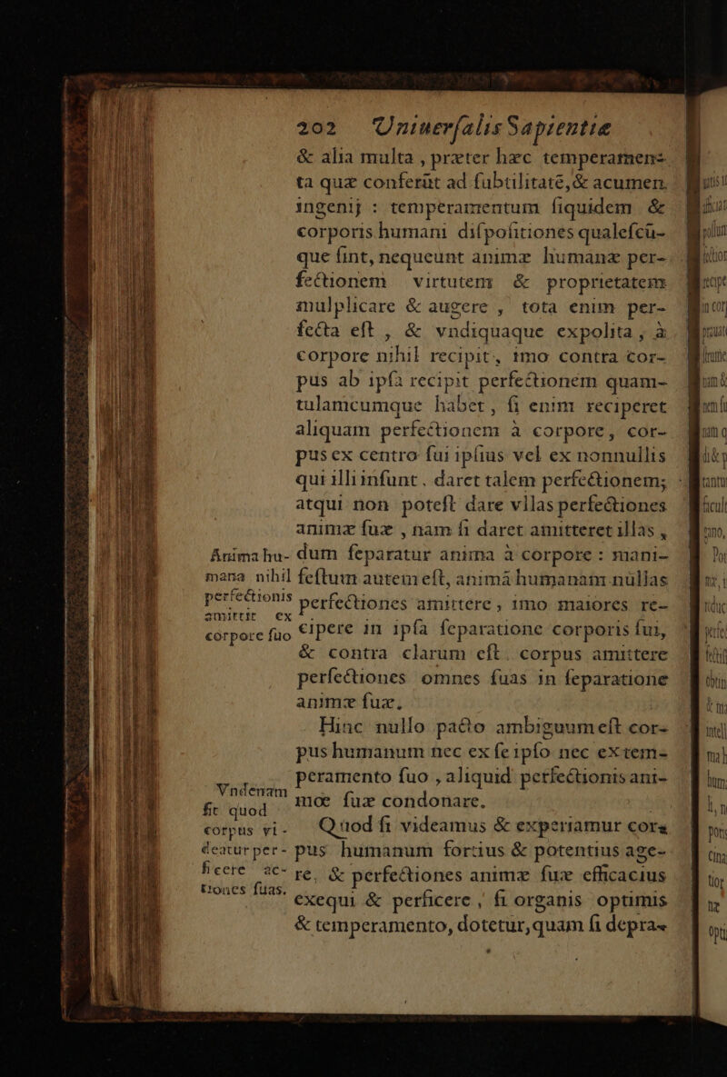 &amp; alia multa , preter hec. temperamen- ta quz conferüt ad fübtlitate,&amp; acumen. ingenij : temperamentum fiquidem &amp; corporis humani difpohitiones qualefcu- que (int, nequeunt animz humanz per- fo diddn virtutem; &amp; proprietatem inulplicare &amp; augere , tota enim per- fc&amp;ta eft , &amp; vndiquaque expolita , à corpore tuhil recipit, tmo contra cor- pus ab ipfa recipit perfectionem quam- tulamcumque habet, fi enim reciperet aliquam perfectione omn à corpore, cor- pusex centro fui ipiius vel ex nonnullis qui illimfunt . daret talem perfe&amp;ionem; atqui non poteft dare villas perfectiones animz fuz , nam fi daret amitteret illas , ur ciom » perfectiones amittere , 1mo maiores re- aUDIEttIE E Er cipere in ipía feparationc corporis Íui, é&amp; contra clarum eft. corpus amittere perfectiones omnes fuas 1n ^i Msn animz fux, Hinc nullo pacto ambiguum eft cor- pus humanum nec ex fe ipfo nec eX tem- eramento fuo , aliquid perfectionis ani- Vndena UETMT moe fux condonare. ft quod deaturper- pus. humanum fortius &amp; potentius age- hieere/ a€- pes y perfe&amp;iones animz fux cM t:'oncs fuas. : ie xus . AA exequi &amp; perficere , fi organis opumis &amp; temperamento, dotetur,quam fi depra« Tera ru) uera PP guam e SEC m i ae