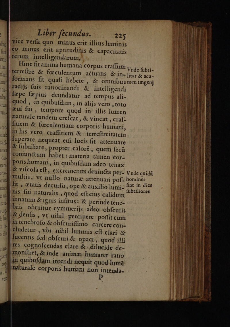 huc e  Cal ItULq« OTDO« nd j5 Ide 1; etl ) c | ^ b , Liber fecundus. 225 Hinc fitanima humana corpus craffum | radijs fuis ratiocinandi &amp; intelligendi fxpe fxpius deundatur ad tempus ali- | quod , in quibufdam , in alijs vero , toto | cui fui , tempore quod in illis lumen | naturale tandem creícat , &amp; vincat , craf- inhis vero craffitiem. &amp; terreflreitatem | luperare nequeat etfi lucis fit attenuare |. &amp; fubtiliare, propter caloré , quem fecü | coniun&amp;um habet : materia tamen cor- | poris humani , in quibufdam adeo tenax | &amp; viícofa eft, excrementis de | mulus, |bris obruitur cymmerijs adeo obfcuris '&amp; denfis , vt nihil percipere. poffit cum Lin tenebrofo &amp; obícuriffimo carcere con- | cludetur., vbi nihil luminis eft. clari &amp; | lucentis fed: obfcuri &amp; opaci, quod illi |Ies cognofcendas clare. &amp; .. dilucide de- | monítret,&amp; inde animz; humanz ratio jin quibufdam. intendi nequit quod lume fubtiliores Met timet Rie, m ue yos * ——— P ÓÓ— ————— Ll ——Ó 1 ——— — (GÀ A dues :