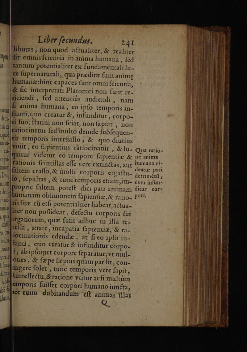 iym i AATUnt detri- i damet jx loui | | 24I |dibutas, rion quod a&amp;ualiter,&amp; realiter Iit: omnis fcientia in anima humana , fed tantum potenualiter ex fundamentali lu- |€e fupernaturali, qua praditz funt anime humanz:hinc capaces funt omni Ícientia, &amp; fic interpretati Platonici non funt re- Mjciendi , fed attentiüs audiendi , nam Ift anima humana , eo ipfo temporis in- flauti,quo creatur &amp;, infunditur , corpo- [ti fuo, ftatim non fciat, non fapiat , non ratiocinetur fed multo deinde fubfequen- |Hus temporis interuallo, &amp; quo diutius llo, fepultas , &amp; tunc temporis etiam,im- Ims fuze cü etfi potentialiter habeat, actua- [iter non poffideat , defe&amp;tu corporis fui preanorum, qua funt adhuc in illa te- nella , xtate, incapatia fapientiz, &amp; ra- docinationis edendz , at fi eo ipfo in- lani, quo creatur &amp; infunditur Corpo- 1, abipfomet corpore feparatur;vt mul- [oties , &amp; fz'pe fepius quam par fit , con- 'ingere folet , tunc temporis vere fapit; ['intelle&amp;u,&amp;tatione vtitur acfi multüm i écenim dubitandum eft anirnas illas Q. me € à — - a á—— ett n rm c -—— — - — 2 ive E —— - — - EM 2 -——— d zo - m — n — eurIrrem - ree Exe es — P - à d E MC xe sas : Mass X» P — (a CÓ m —— : ————— áo Ó€ re» E- Jr —— n (€ —————