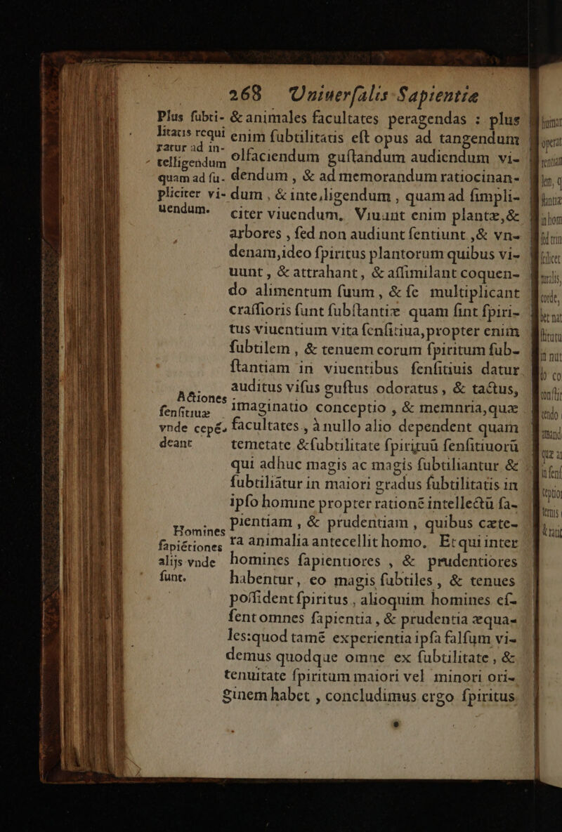 Plus fübti- &amp; animales facultates peragendas : plus litacis requi enim fübtilitatis eft opus ad tangendum irr dum olfaciendum guftandum audiendum vi- SA ad fu. dendum , &amp; ad memorandum ratiocinan- pliciter vi- dum , &amp; inte,ligendum , quam ad fimpli- uendum- — citer viuendum, Viuant enim plantz,&amp; arbores , fed non audiunt fentiunt ,&amp; vn- denam,idceo fpiritus plantorum quibus vi- uunt , &amp; attrahant, &amp; aífimilant coquen- do alimentum (uum , &amp; fe multiplicant craífioris funt fubflantie. quam fint fpiri- tus viuentium vita (cnfitiua, propter enim fubtilem , &amp; tenuem corum fpiritum füb- flantiam in viuentibus fenfituis datur . . auditus vifus euftus odoratus, &amp; tactus, A&amp;iones ; » fenftius . : : vnde cepé. facultates , à nullo alio dependent quam deant temetate &amp;fubtilitate fi pirituü fenfitiuorü fubtiliatur in maiori gradus fubtilitatis in ipfo homine propter rationz intelle&amp;ü fa- Homige, Pentiam , &amp; prudentiam , quibus cte- fapiérione; 14 animalia antecellithomo, | Etqui inter alijs vnde homines fapientores , &amp; prudentiores funt. habentur, eo magis fubtiles , &amp; tenues poffident fpiritus , alioquim homines cí- fent omnes fapientia , &amp; prudentia equas les:quod tamé experientia ipfa falfum vi- demus quodque omne ex fubtilitate , &amp; tenuitate fpiritum maiori vel. minori ori- Sinem habet , concludimus crgo fpiritus | —— en T ET format ont tentia let, q mhom 1 nte ZHNM QUE 3 | | ftrnis itt