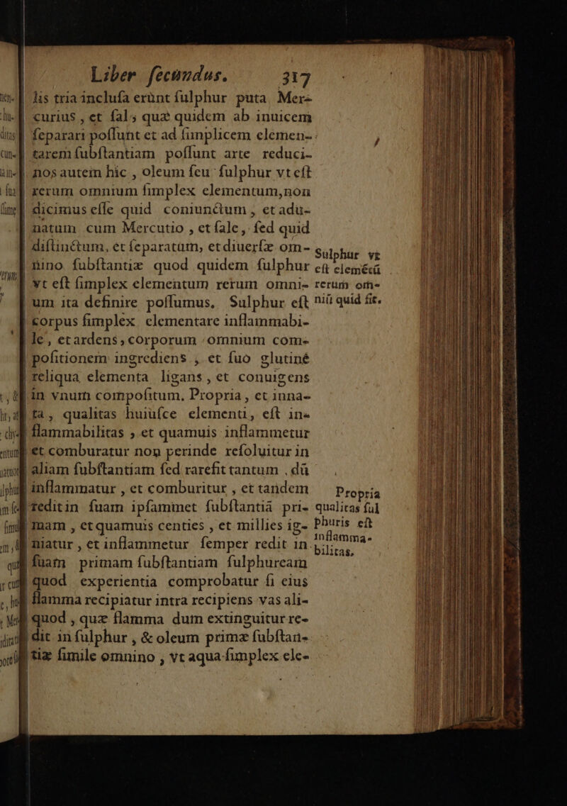 wu E dis tria inclufa erünt fulphur puta Mer- du. | curius , et fal; quz quidcm ab inuicem an. £arem fubftantiam poflunt arte. reduci- i- d. nos autem hic , oleum feu fulphur vt eft hz] reram omnium fimplex eleinentum,noa im] dicimus effe quid coniunctum , et dip | natum cum Mercutio , et fale, fed quid | difin&amp;tum, ét feparatütm, et due om- |mino fubftanuz quod quidem fulphur / vt eft fimplex elementum rerum omni- « [ um ita definire poffumus. | Sulphur eft ! corpus fimplex. elementare inflammabi- | le, etardens, corporum . omnium com- | | pofitionern ingrediens , et fuo glutiné | reliqua elementa ligans, et conuigens tf in vnum compofitum. Propria, ct inna- inaf ta, qualitas huiüfce eleinenu. eft in« didi Bamrabilitas , et quamuis inflammetur qum €t comburatur non perinde refoluitur in m aliam fubftantiam fed rarefit tantum , dà jug inflammatur , et combuzitur , et tandem nidi redit in [arb ipfamimet (ubitantià pri- (ml Imam , et quamuis centies , et millies ig- 5, liarur , et infammetur. femper redit in. quj fuam primam fubftantiam. fulphuream ; qui | quod experientia comprobatur fi eius ;, Iff Hamma recipiatur intra recipiens vas ali- mm | quod , quz flamma dum extinguitur re- 4g dit. in fulphur , &amp; oleum prime E fubftan- Sulphur vr rerum oifi- niti quid fit. Propría qualitas ful phuris eit 1nflamma- bilitas, rad oi lans. acis aa asd T 1 io DN ri itl v distal.