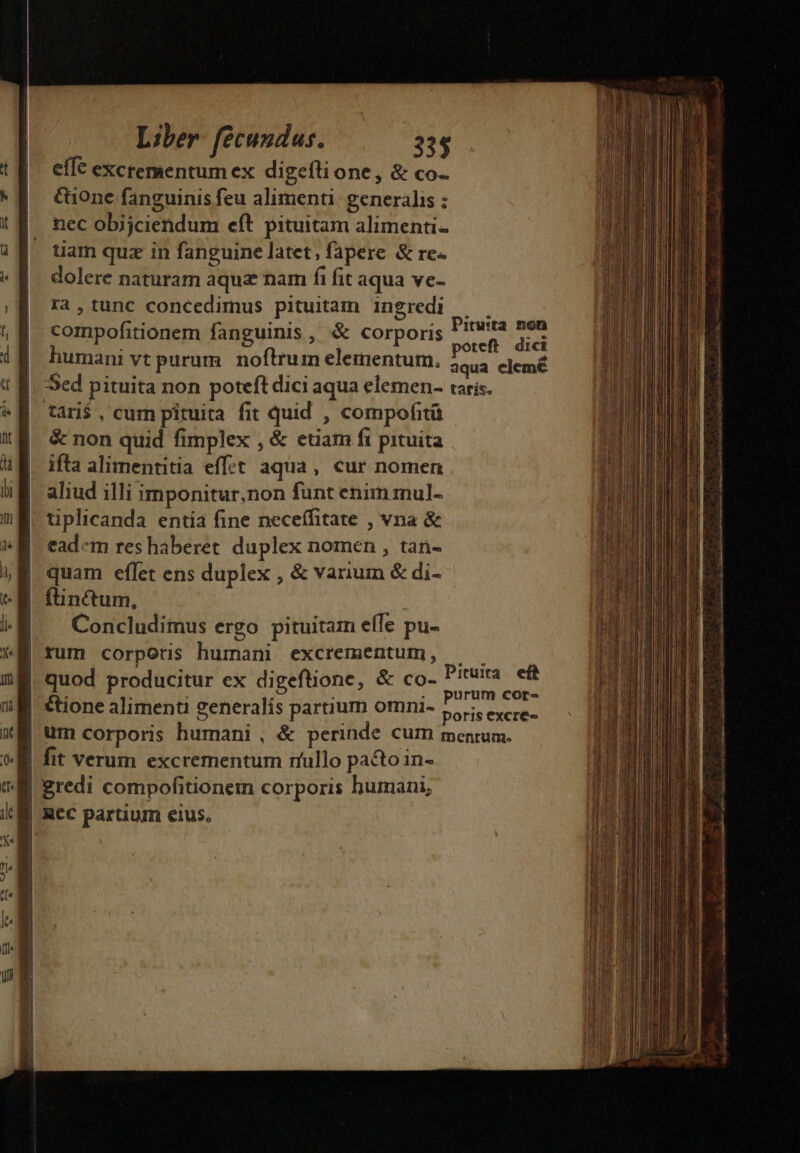 effe excrementum ex digefli one, &amp; co- tone fanguinis feu alimenti: generalis : nec obijciendum eft pituitam alimenti- tiam quz in fanguine latet, fapere &amp; re. dolere naturam aqua nam fi fit aqua ve- ra,tunc concedimus pituitam ingredi | . compofitionem fanguinis , &amp; corporis dur dis humani vt purum. noftrum elementum. d clemé Sed pituita non poteft dici aqua elemen- taris. tári$ , cum pituita fit quid , compofità &amp; non quid fimplex , &amp; etiam fi pituita ifta alimentitia eff£t aqua, cur nomen aliud illi imponitur,non fünt enim mnul- tiplicanda entia fine neceífitate , vna &amp; ead«m res haberet duplex nomen , tan- quam eflet ens duplex , &amp; varium &amp; di- | functum, | | Concludimus ergo pituitam effe pu- | rum corporis humani excrementum, — | quod producitur ex digeftione, &amp; co- bis cic | tione alimenti generalis partium omni- : ar ENERO | um corporis humani , &amp; perinde cum mentum. | fit verum excrementum rfullo pacto in- gredi compofitionem corporis humani, | Rec partium eius. T NONEM NL RN ORDIN NPRQOERT Ed ————— M————— a ÓaÓ sala nci