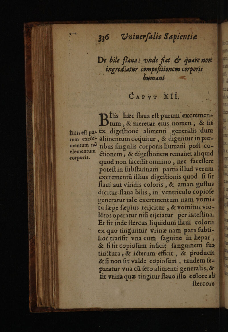 De £ile flasa: vide fí«t e quale nof ingrediatur compofritonem corporis ABE HRS CaPvrT X1l B hzc flaua cft purum excremenz tum , &amp; meretur eius nomen , &amp; fit Biiseft pius €x digeflione alimenti generalis dum mm excic- alimentum coquitur , &amp; digeritur 1n par- mentum 92 tibus fineulis corporis humani. poft co- Hee ue &amp; digeílioi anet aliquid ldsurit. ionem , &amp; digeflionem reman qu uod non faceffit omnino , tec. faccílere poteítin fubftaritiani partisillud verum flaui aut viridis coloris , &amp; amari guftus dicitur.flaua bilis , in. ventriculo copiofe létosoperatur nifieijciatur per inteftina, ex quo tirigurituf Vrinz nam pars fubti- . lior trarifit vna cum. faguine in hepár ; &amp; fifit copiofum inficit fanguinem fua tin&amp;ura , &amp; icerum efficit, &amp; producit | &amp;finonfit valde copiofumi , tandem fe« | aratur vna cü fero alimenti generalis, &amp; fit vriria quz tingitur flauoille colore ab | ftercoré